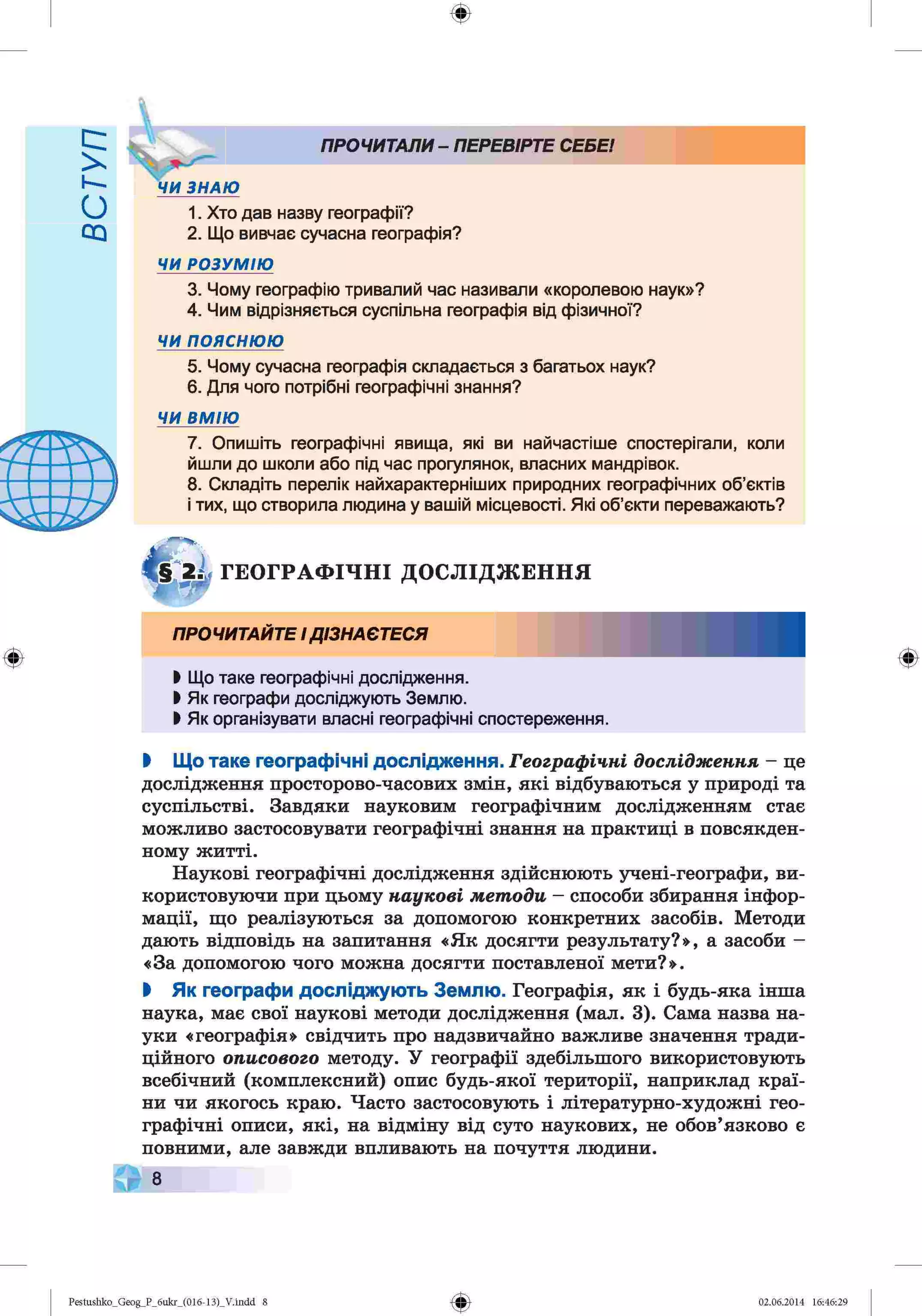 ф
с :
к-
О
ПРОЧИТАЛИ- ПЕРЕВІРТЕ СЕБЕ!
1. Хто дав назву географії?
2. Що вивчає сучасна географія?
ЧИ РОЗУМІЮ
3. Чому географію тривалий час називали «королевою наук»?
4. Чим відрізняється суспільна географія від фізичної?
ЧИ п о я с н ю ю
5. Чому сучасна географія складається з багатьох наук?
6. Для чого потрібні географічні знання?
ЧИ ВМ ІЮ
7. Опишіть географічні явища, які ви найчастіше спостерігали, коли
йшли до школи або під час прогулянок, власних мандрівок.
8. Складіть перелік найхарактерніших природних географічних об’єктів
і тих, що створила людина у вашій місцевості. Які об’єкти переважають?
Г Е О Г Р А Ф ІЧ Н І Д О С Л ІД Ж Е Н Н Я
Ф
ПРОЧИТАЙТЕІДІЗНАЄТЕСЯ
Ь Що таке географічні дослідження.
І Як географи досліджують Землю.
І Як організувати власні географічні спостереження.
Ф
І Що таке географічні дослідження. Географічні дослідження - це
дослідження просторово-часових змін, які відбуваються у природі та
суспільстві. Завдяки науковим географічним дослідженням стає
можливо застосовувати географічні знання на практиці в повсякден­
ному житті.
Наукові географічні дослідження здійснюють учені-географи, ви­
користовуючи при цьому наукові методи - способи збирання інфор­
мації, що реалізуються за допомогою конкретних засобів. Методи
дають відповідь на запитання «Як досягти результату?», а засоби -
«За допомогою чого можна досягти поставленої мети?».
І Як географи досліджують Землю. Географія, як і будь-яка інша
наука, має свої наукові методи дослідження (мал. 3). Сама назва на­
уки «географія» свідчить про надзвичайно важливе значення тради­
ційного описового методу. У географії здебільшого використовують
всебічний (комплексний) опис будь-якої території, наприклад краї­
ни чи якогось краю. Часто застосовують і літературно-художні гео­
графічні описи, які, на відміну від суто наукових, не обов’язково є
повними, але завжди впливають на почуття людини.
8
Ф
Pestushko_Geog_P_бukr_(01б-13)_V.indd 8 02.06.2014 16:46:29
 