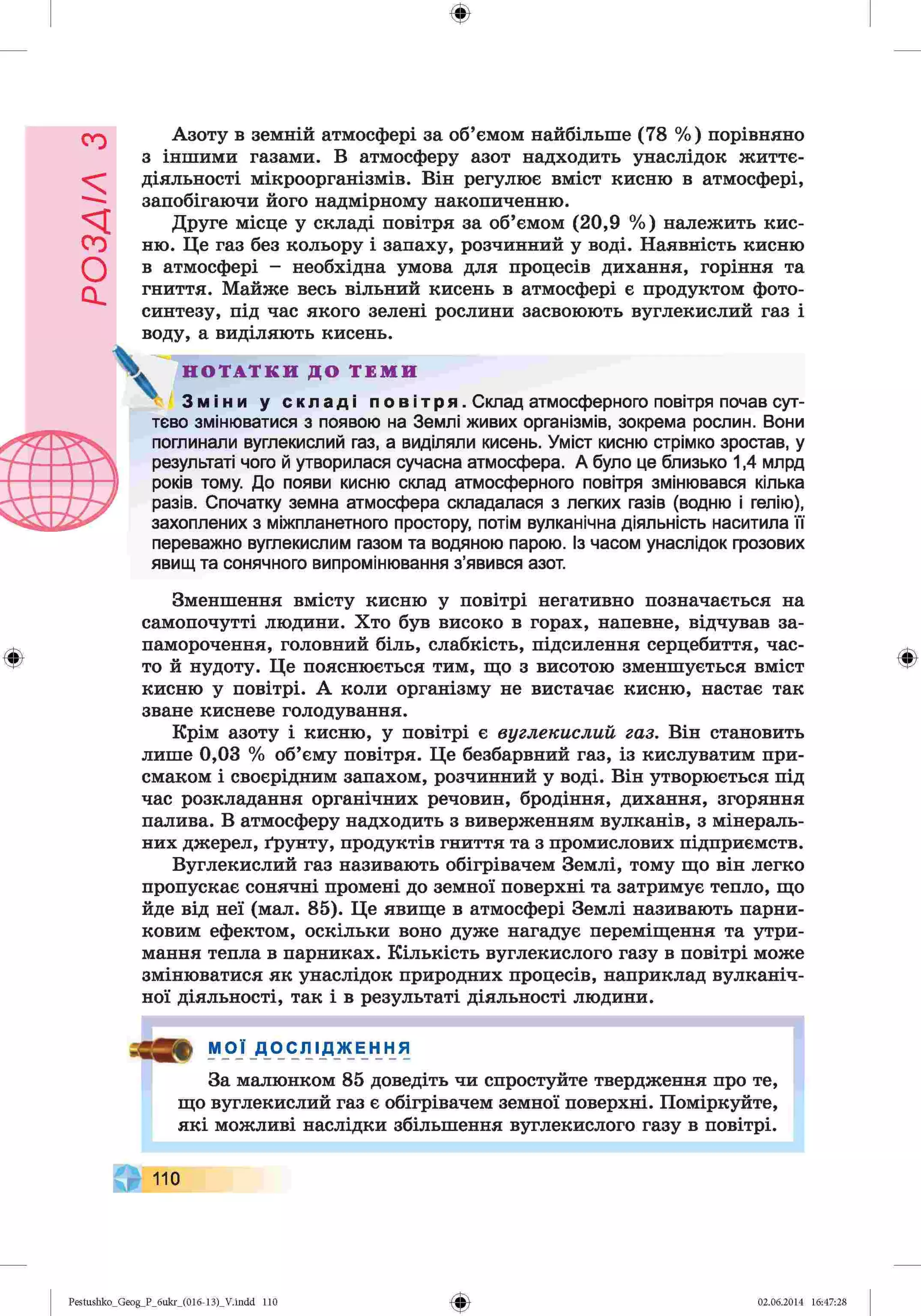 РОЗАІЛ
З
Ф
Азоту в земній атмосфері за об’ємом найбільше (78 %) порівняно
з іншими газами. В атмосферу азот надходить унаслідок життє­
діяльності мікроорганізмів. Він регулює вміст кисню в атмосфері,
запобігаючи його надмірному накопиченню.
Друге місце у складі повітря за об’ємом (20,9 %) належить кис­
ню. Це газ без кольору і запаху, розчинний у воді. Наявність кисню
в атмосфері - необхідна умова для процесів дихання, горіння та
гниття. Майже весь вільний кисень в атмосфері є продуктом фото­
синтезу, під час якого зелені рослини засвоюють вуглекислий газ і
воду, а виділяють кисень.
поглинали вуглекислий газ, а виділяли кисень. Уміст кисню стрімко зростав, у
результаті чого й утворилася сучасна атмосфера. А було це близько 1,4 млрд
років тому. До появи кисню склад атмосферного повітря змінювався кілька
разів. Спочатку земна атмосфера складалася з легких газів (водню і гелію),
захоплених з міжпланетного простору, потім вулканічна діяльність наситила її
поглинали вуглекислий газ, а виділяли кисень. Уміст кисню стрімко зростав, у
результаті чого й утворилася сучасна атмосфера. А було це близько 1,4 млрд
років тому. До появи кисню склад атмосферного повітря змінювався кілька
разів. Спочатку земна атмосфера складалася з легких газів (водню і гелію),
захоплених з міжпланетного простору, потім вулканічна діяльність наситила м
переважно вуглекислим газом та водяною парою. Із часом унаслідок грозових
явищ та сонячного випромінювання з’явився азот.
Н О Т А Т К И Д О Т Е М И
4 З м і н и у с к л а д і п о в і т р я . Склад атмосферного повітря почав сут­
тєво змінюватися з появою на Землі живих організмів, зокрема рослин. Вони
Ф
Зменшення вмісту кисню у повітрі негативно позначається на
самопочутті людини. Хто був високо в горах, напевне, відчував за­
паморочення, головний біль, слабкість, підсилення серцебиття, час­
то й нудоту. Це пояснюється тим, що з висотою зменшується вміст
кисню у повітрі. А коли організму не вистачає кисню, настає так
зване кисневе голодування.
Крім азоту і кисню, у повітрі є вуглекислий газ. Він становить
лише 0,03 % об’єму повітря. Це безбарвний газ, із кислуватим при­
смаком і своєрідним запахом, розчинний у воді. Він утворюється під
час розкладання органічних речовин, бродіння, дихання, згоряння
палива. В атмосферу надходить з виверженням вулканів, з мінераль­
них джерел, ґрунту, продуктів гниття та з промислових підприємств.
Вуглекислий газ називають обігрівачем Землі, тому що він легко
пропускає сонячні промені до земної поверхні та затримує тепло, що
йде від неї (мал. 85). Це явище в атмосфері Землі називають парни­
ковим ефектом, оскільки воно дуже нагадує переміщення та утри­
мання тепла в парниках. Кількість вуглекислого газу в повітрі може
змінюватися як унаслідок природних процесів, наприклад вулканіч­
ної діяльності, так і в результаті діяльності людини.
мої_
д
_
осліджЕння
За малюнком 85 доведіть чи спростуйте твердження про те,
що вуглекислий газ є обігрівачем земної поверхні. Поміркуйте,
які можливі наслідки збільшення вуглекислого газу в повітрі.
Ф
110
Ф
Pestushko_Geog_P_бukr_(01б-13)_V.indd 110 02.06.2014 16:47:28
 