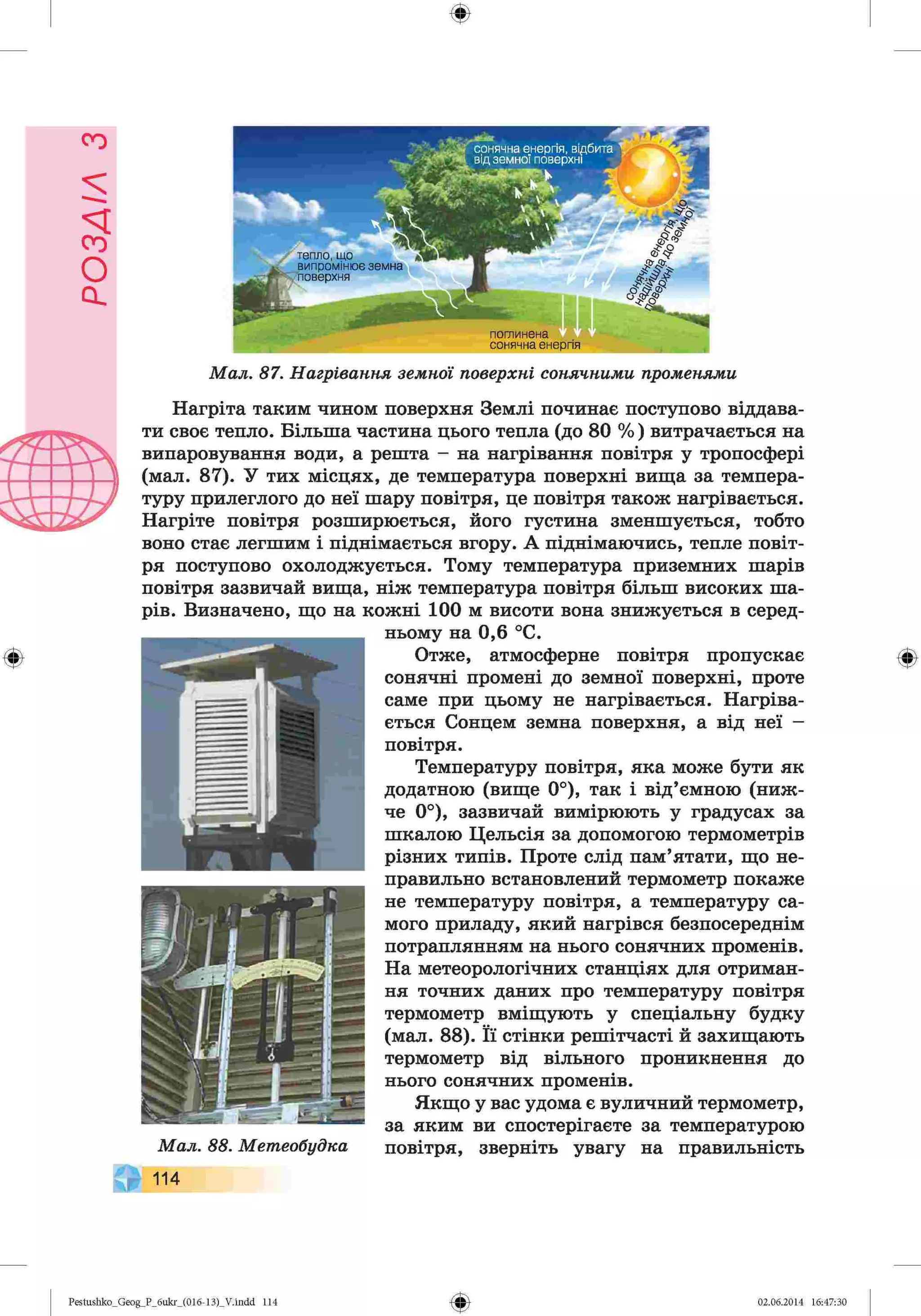ф
ф
тепло, що
випромінює земнг
поверхня
*
поглинена
сонячна енергія
[ сонячна енергія, відбита
від земної поверхні
Мал. 87. Нагрівання земної поверхні сонячними променями
Нагріта таким чином поверхня Землі починає поступово віддава­
ти своє тепло. Більша частина цього тепла (до 80 %) витрачається на
випаровування води, а решта - на нагрівання повітря у тропосфері
(мал. 87). У тих місцях, де температура поверхні вища за темпера­
туру прилеглого до неї шару повітря, це повітря також нагрівається.
Нагріте повітря розширюється, його густина зменшується, тобто
воно стає легшим і піднімається вгору. А піднімаючись, тепле повіт­
ря поступово охолоджується. Тому температура приземних шарів
повітря зазвичай вища, ніж температура повітря більш високих ша­
рів. Визначено, що на кожні 100 м висоти вона знижується в серед­
ньому на 0,6 °С.
Отже, атмосферне повітря пропускає
сонячні промені до земної поверхні, проте
саме при цьому не нагрівається. Нагріва­
ється Сонцем земна поверхня, а від неї —
повітря.
Температуру повітря, яка може бути як
додатною (вище 0°), так і від’ємною (ниж­
че 0°), зазвичай вимірюють у градусах за
шкалою Цельсія за допомогою термометрів
різних типів. Проте слід пам’ятати, що не­
правильно встановлений термометр покаже
не температуру повітря, а температуру са­
мого приладу, який нагрівся безпосереднім
потраплянням на нього сонячних променів.
На метеорологічних станціях для отриман­
ня точних даних про температуру повітря
термометр вміщують у спеціальну будку
(мал. 88). Її стінки решітчасті й захищають
термометр від вільного проникнення до
нього сонячних променів.
Якщо у вас удома є вуличний термометр,
за яким ви спостерігаєте за температурою
Мал. 88. Метеобудка повітря, зверніть увагу на правильність
114
Ф
Ф
Pestushko_Geog_P_бukr_(01б-13)_V.indd 114 02.06.2014 16:47:30
 