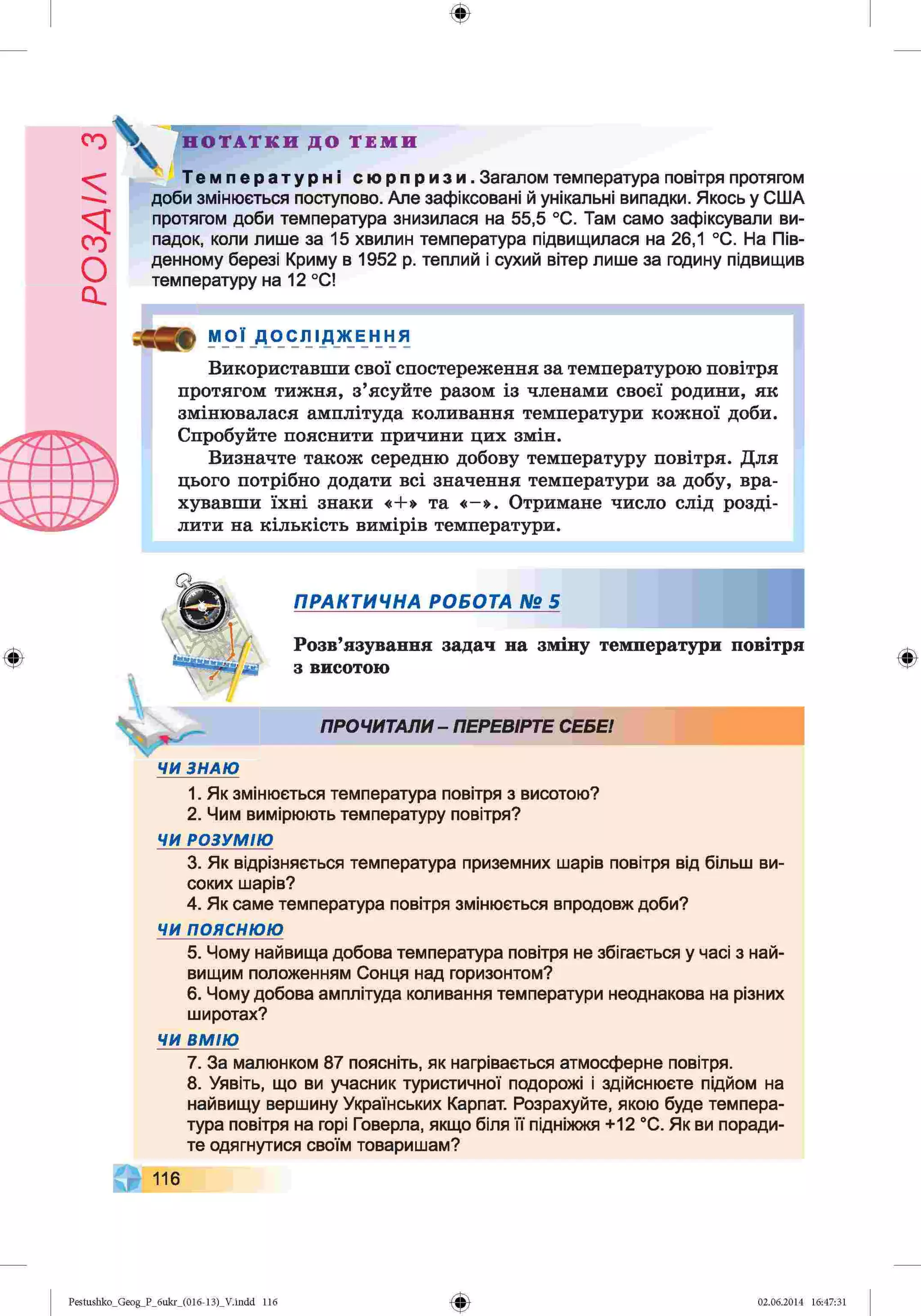 ф
Н О Т А Т К И Д О Т Е М И
Температурні сюрпризи. Загалом температура повітря протягом
доби змінюється поступово. Але зафіксовані й унікальні випадки. Якось у США
протягом доби температура знизилася на 55,5 °С. Там само зафіксували ви­
падок, коли лише за 15 хвилин температура підвищилася на 26,1 °С. На Пів­
денному березі Криму в 1952 р. теплий і сухий вітер лише за годину підвищив
температуру на 12 °С!
МОЇ _Д_ОСЛІ ДЖ Е н НЯ
Використавши свої спостереження за температурою повітря
протягом тижня, з’ясуйте разом із членами своєї родини, як
змінювалася амплітуда коливання температури кожної доби.
Спробуйте пояснити причини цих змін.
Визначте також середню добову температуру повітря. Для
цього потрібно додати всі значення температури за добу, вра­
хувавши їхні знаки «+» та «-». Отримане число слід розді­
лити на кількість вимірів температури.
Ф
ПРАКТИЧНА РОБОТА № 5
Розв’язування задач на зміну температури повітря
з висотою
ПРОЧИТАЛИ- ПЕРЕВІРТЕ СЕБЕ!
ЧИ ЗНАЮ
1. Як змінюється температура повітря з висотою?
2. Чим вимірюють температуру повітря?
ЧИ РОЗУМІЮ
3. Як відрізняється температура приземних шарів повітря від більш ви­
соких шарів?
4. Як саме температура повітря змінюється впродовж доби?
ЧИ п о я с н ю ю
5. Чому найвища добова температура повітря не збігається у часі з най­
вищим положенням Сонця над горизонтом?
6. Чому добова амплітуда коливання температури неоднакова на різних
широтах?
ЧИ ВМ ІЮ
7. За малюнком 87 поясніть, як нагрівається атмосферне повітря.
8. Уявіть, що ви учасник туристичної подорожі і здійснюєте підйом на
найвищу вершину Українських Карпат. Розрахуйте, якою буде темпера­
тура повітря на горі Говерла, якщо біля її підніжжя +12 °С. Як ви поради­
те одягнутися своїм товаришам?
116
Ф
Ф
Pestushko_Geog_P_бukr_(01б-13)_V.indd 116 02.06.2014 16:47:31
 
