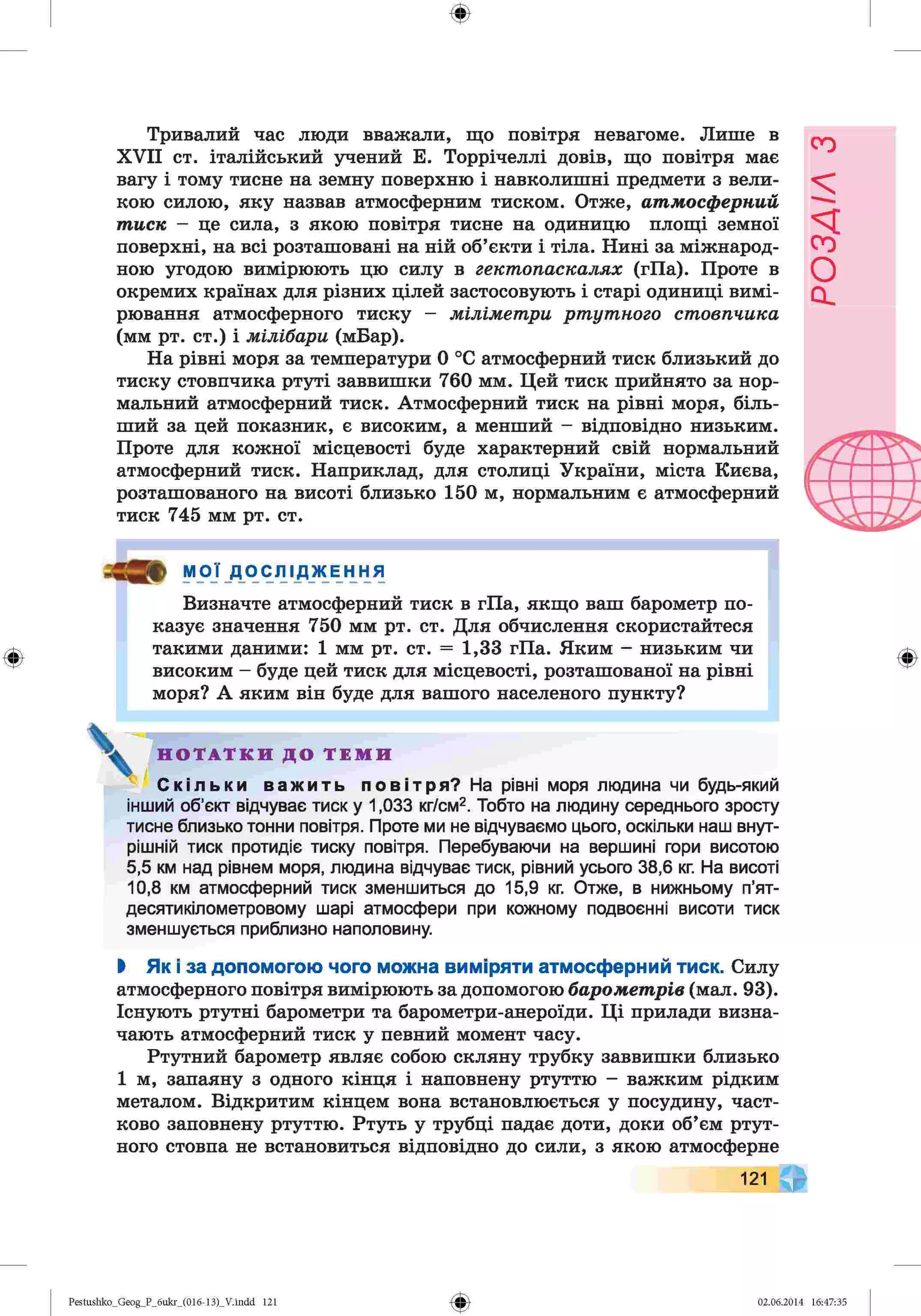 ф
ф
Тривалий час люди вважали, що повітря невагоме. Лише в
XVII ст. італійський учений Е. Торрічеллі довів, що повітря має
вагу і тому тисне на земну поверхню і навколишні предмети з вели­
кою силою, яку назвав атмосферним тиском. Отже, атмосферний
тиск —це сила, з якою повітря тисне на одиницю площі земної
поверхні, на всі розташовані на ній об’єкти і тіла. Нині за міжнарод­
ною угодою вимірюють цю силу в гектопаскалях (гПа). Проте в
окремих країнах для різних цілей застосовують і старі одиниці вимі­
рювання атмосферного тиску - міліметри ртутного стовпчика
(мм рт. ст.) і мілібари (мБар).
На рівні моря за температури 0 °С атмосферний тиск близький до
тиску стовпчика ртуті заввишки 760 мм. Цей тиск прийнято за нор­
мальний атмосферний тиск. Атмосферний тиск на рівні моря, біль­
ший за цей показник, є високим, а менший - відповідно низьким.
Проте для кожної місцевості буде характерний свій нормальний
атмосферний тиск. Наприклад, для столиці України, міста Києва,
розташованого на висоті близько 150 м, нормальним є атмосферний
тиск 745 мм рт. ст.
а » МОЇ Д О С Л І Д Ж Е Н Н Я
Визначте атмосферний тиск в гПа, якщо ваш барометр по­
казує значення 750 мм рт. ст. Для обчислення скористайтеся
такими даними: 1 мм рт. ст. = 1,33 гПа. Яким - низьким чи
високим - буде цей тиск для місцевості, розташованої на рівні
моря? А яким він буде для вашого населеного пункту?
^ Н О Т А Т К И Д О Т Е М И
Скільки важить повітря? На рівні моря людина чи будь-який
інший об’єкт відчуває тиск у 1,033 кг/см2. Тобто на людину середнього зросту
тисне близько тонни повітря. Проте ми не відчуваємо цього, оскільки наш внут­
рішній тиск протидіє тиску повітря. Перебуваючи на вершині гори висотою
5,5 км над рівнем моря, людина відчуває тиск, рівний усього 38,6 кг. На висоті
10,8 км атмосферний тиск зменшиться до 15,9 кг. Отже, в нижньому п’ят-
десятикілометровому шарі атмосфери при кожному подвоєнні висоти тиск
зменшується приблизно наполовину.
Ф
І Як і за допомогою чого можна виміряти атмосферний тиск. Силу
атмосферного повітря вимірюють за допомогою барометрів (мал. 93).
Існують ртутні барометри та барометри-анероїди. Ці прилади визна­
чають атмосферний тиск у певний момент часу.
Ртутний барометр являє собою скляну трубку заввишки близько
1 м, запаяну з одного кінця і наповнену ртуттю - важким рідким
металом. Відкритим кінцем вона встановлюється у посудину, част­
ково заповнену ртуттю. Ртуть у трубці падає доти, доки об’єм ртут­
ного стовпа не встановиться відповідно до сили, з якою атмосферне
121
Ф
Pestushko_Geog_P_бukr_(01б-13)_V.indd 121 02.06.2014 16:47:35
РОЗДІЛ
з
 