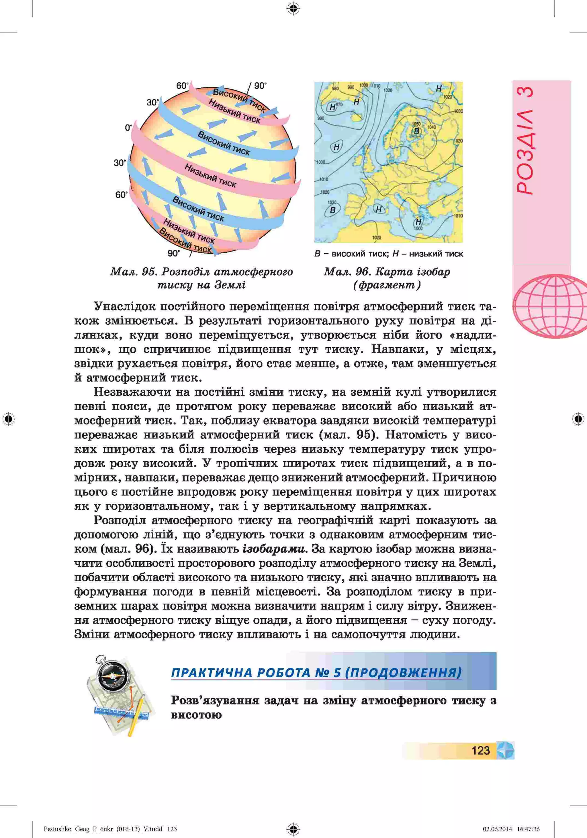 ф
ф
Мал. 05. Розподіл атмосферного М ал. 96. Карт а ізобар
т иску на Землі ( фрагмент)
Унаслідок постійного переміщення повітря атмосферний тиск та­
кож змінюється. В результаті горизонтального руху повітря на ді­
лянках, куди воно переміщується, утворюється ніби його «надли­
шок», що спричинює підвищення тут тиску. Навпаки, у місцях,
звідки рухається повітря, його стає менше, а отже, там зменшується
й атмосферний тиск.
Незважаючи на постійні зміни тиску, на земній кулі утворилися
певні пояси, де протягом року переважає високий або низький ат­
мосферний тиск. Так, поблизу екватора завдяки високій температурі
переважає низький атмосферний тиск (мал. 95). Натомість у висо­
ких широтах та біля полюсів через низьку температуру тиск упро­
довж року високий. У тропічних широтах тиск підвищений, а в по­
мірних, навпаки, переважає дещо знижений атмосферний. Причиною
цього є постійне впродовж року переміщення повітря у цих широтах
як у горизонтальному, так і у вертикальному напрямках.
Розподіл атмосферного тиску на географічній карті показують за
допомогою ліній, що з’єднують точки з однаковим атмосферним тис­
ком (мал. 96). їх називають ізобарами. За картою ізобар можна визна­
чити особливості просторового розподілу атмосферного тиску на Землі,
побачити області високого та низького тиску, які значно впливають на
формування погоди в певній місцевості. За розподілом тиску в при­
земних шарах повітря можна визначити напрям і силу вітру. Знижен­
ня атмосферного тиску віщує опади, а його підвищення - суху погоду.
Зміни атмосферного тиску впливають і на самопочуття людини.
Ф
ПРАКТИЧНА РОБОТА № 5 (ПРОДОВЖЕННЯ)
Розв’язування задач на зміну атмосферного тиску з
висотою
123
Ф
Pestushko_Geog_P_бukr_(01б-13)_V.indd 123 02.06.2014 16:47:36
РОЗДІЛ
з
 