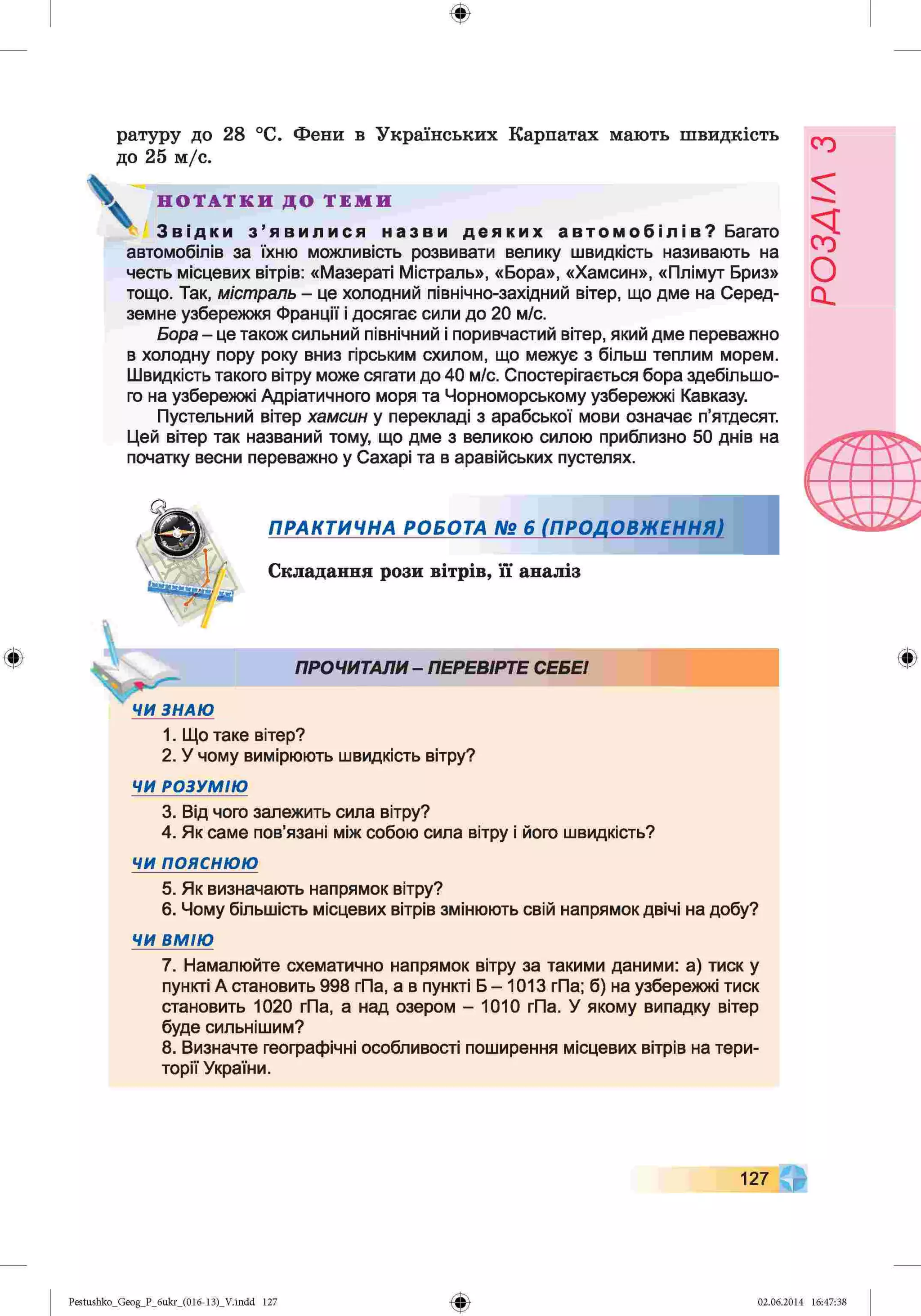 ф
ф
ратуру до 28 °С. Фени в Українських Карпатах мають швидкість
до 25 м/с.
Н О Т А Т К И Д О Т Е М И
З в і д к и з ’ я в и л и с я н а з в и д е я к и х а в т о м о б і л і в ? Багато
автомобілів за їхню можливість розвивати велику швидкість називають на
честь місцевих вітрів: «Мазераті Містраль», «Бора», «Хамсин», «Плімут Бриз»
тощо. Так, містраль - це холодний північно-західний вітер, що дме на Серед­
земне узбережжя Франції і досягає сили до 20 м/с.
Бора - це також сильний північний і поривчастий вітер, який дме переважно
в холодну пору року вниз гірським схилом, що межує з більш теплим морем.
Швидкість такого вітру може сягати до 40 м/с. Спостерігається бора здебільшо­
го на узбережжі Адріатичного моря та Чорноморському узбережжі Кавказу.
Пустельний вітер хамсин у перекладі з арабської мови означає п’ятдесят.
Цей вітер так названий тому, що дме з великою силою приблизно 50 днів на
початку весни переважно у Сахарі та в аравійських пустелях.
ПРАКТИЧНА РОБОТА № 6 (ПРОДОВЖЕННЯ)
Складання рози вітрів, її аналіз
ПРОЧИТАЛИ- ПЕРЕВІРТЕ СЕБЕІ
1. Що таке вітер?
2. У чому вимірюють швидкість вітру?
Ф
ЧИ РОЗУМІЮ
3. Від чого залежить сила вітру?
4. Як саме пов’язані між собою сила вітру і його швидкість?
ЧИ п о я с н ю ю
5. Як визначають напрямок вітру?
6. Чому більшість місцевих вітрів змінюють свій напрямок двічі на добу?
ЧИ ВМІЮ
7. Намалюйте схематично напрямок вітру за такими даними: а) тиск у
пункті А становить 998 гПа, а в пункті Б - 1013 гПа; б) на узбережжі тиск
становить 1020 гПа, а над озером - 1010 гПа. У якому випадку вітер
буде сильнішим?
8. Визначте географічні особливості поширення місцевих вітрів на тери­
торії України.
127
Ф
Pestushko_Geog_P_бukr_(01б-13)_V.indd 127 02.06.2014 16:47:38
РОЗДІЛ
з
 