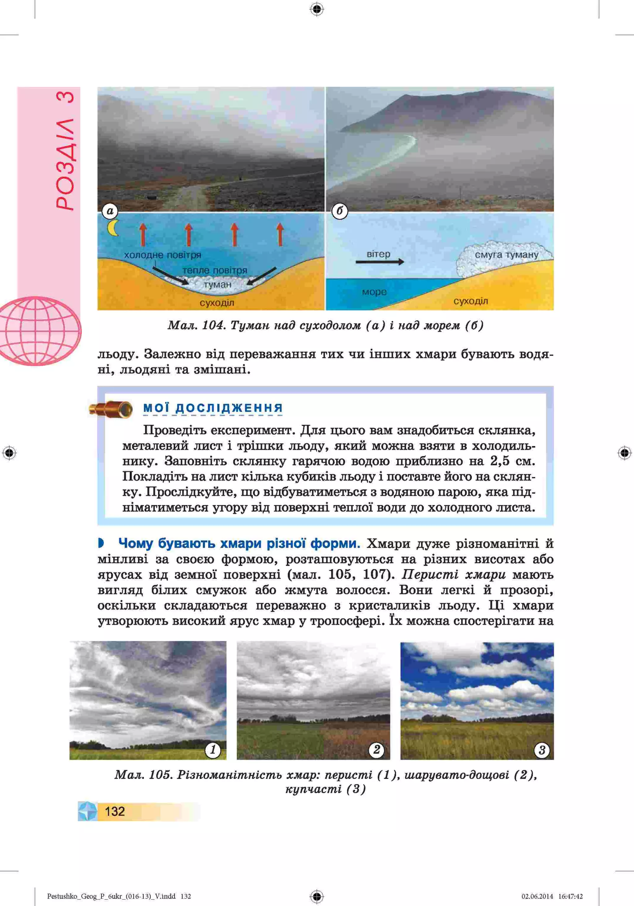 ф
М а л . 104. Т ум а н н ад суходолом ( а ) і н ад м орем (б )
льоду. Залежно від переважання тих чи інших хмари бувають водя­
ні, льодяні та змішані.
Ф
9 іу^' ДОСЛІДЖЕННЯ
Проведіть експеримент. Для цього вам знадобиться склянка,
металевий лист і трішки льоду, який можна взяти в холодиль­
нику. Заповніть склянку гарячою водою приблизно на 2,5 см.
Покладіть на лист кілька кубиків льоду і поставте його на склян­
ку. Прослідкуйте, що відбуватиметься з водяною парою, яка під­
німатиметься угору від поверхні теплої води до холодного листа.
Ф
І Чому бувають хмари різної форми. Хмари дуже різноманітні й
мінливі за своєю формою, розташовуються на різних висотах або
ярусах від земної поверхні (мал. 105, 107). Перисті хмари мають
вигляд білих смужок або жмута волосся. Вони легкі й прозорі,
оскільки складаються переважно з кристаликів льоду. Ці хмари
утворюють високий ярус хмар у тропосфері. їх можна спостерігати на
М а л . 105. Р ізн о м а н іт н іст ь хм ар: п ери ст і ( 1 ) , ш аруват о-дощ ові ( 2 ) ,
к уп ч а ст і ( 3 )
132
Ф
Pestushko_Geog_P_бukr_(01б-13)_V.indd 132 02.06.2014 16:47:42
 