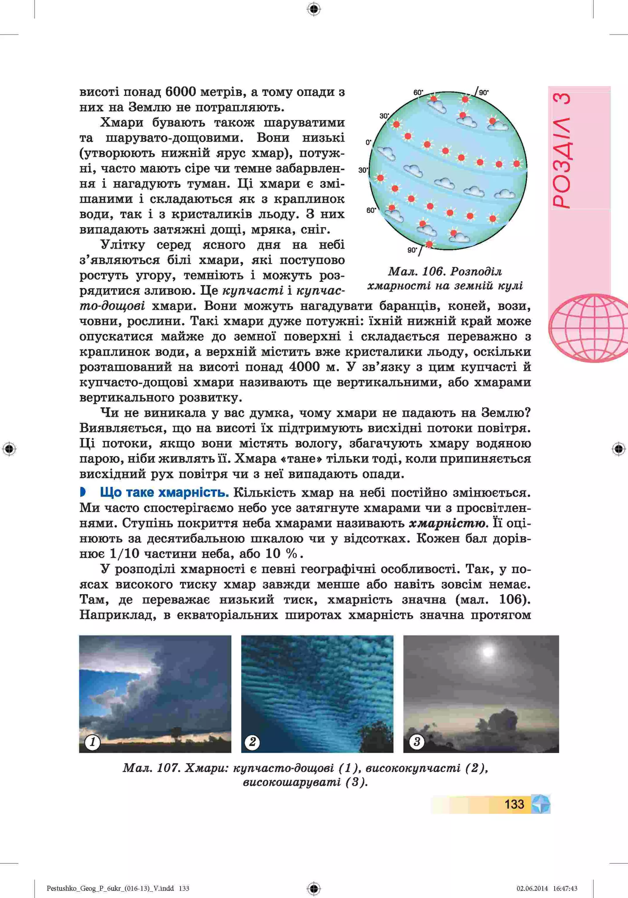 ф
ф
висоті понад 6000 метрів, а тому опади з
них на Землю не потрапляють.
Хмари бувають також шаруватими
та шарувато-дощовими. Вони низькі
(утворюють нижній ярус хмар), потуж­
ні, часто мають сіре чи темне забарвлен­
ня і нагадують туман. Ці хмари є змі­
шаними і складаються як з краплинок
води, так і з кристаликів льоду. З них
випадають затяжні дощі, мряка, сніг.
Улітку серед ясного дня на небі
з’являються білі хмари, які поступово
ростуть угору, темніють і можуть роз­
рядитися зливою. Це купчасті і купчас­
то-дощові хмари. Вони можуть нагадувати баранців, коней, вози,
човни, рослини. Такі хмари дуже потужні: їхній нижній край може
опускатися майже до земної поверхні і складається переважно з
краплинок води, а верхній містить вже кристалики льоду, оскільки
розташований на висоті понад 4000 м. У зв’язку з цим купчасті й
купчасто-дощові хмари називають ще вертикальними, або хмарами
вертикального розвитку.
Чи не виникала у вас думка, чому хмари не падають на Землю?
Виявляється, що на висоті їх підтримують висхідні потоки повітря.
Ці потоки, якщо вони містять вологу, збагачують хмару водяною
парою, ніби живлять її. Хмара «тане» тільки тоді, коли припиняється
висхідний рух повітря чи з неї випадають опади.
І Що таке хмарність. Кількість хмар на небі постійно змінюється.
Ми часто спостерігаємо небо усе затягнуте хмарами чи з просвітлен­
нями. Ступінь покриття неба хмарами називають хмарністю. Її оці­
нюють за десятибальною шкалою чи у відсотках. Кожен бал дорів­
нює 1/10 частини неба, або 10 %.
У розподілі хмарності є певні географічні особливості. Так, у по­
ясах високого тиску хмар завжди менше або навіть зовсім немає.
Там, де переважає низький тиск, хмарність значна (мал. 106).
Наприклад, в екваторіальних широтах хмарність значна протягом
М а л . 106. Р озп оділ
х м арн ост і н а зем н ій к у л і
Ф
Ф
Pestushko_Geog_P_бukr_(01б-13)_V.indd 133 02.06.2014 16:47:43
РОЗДІЛ
з
 
