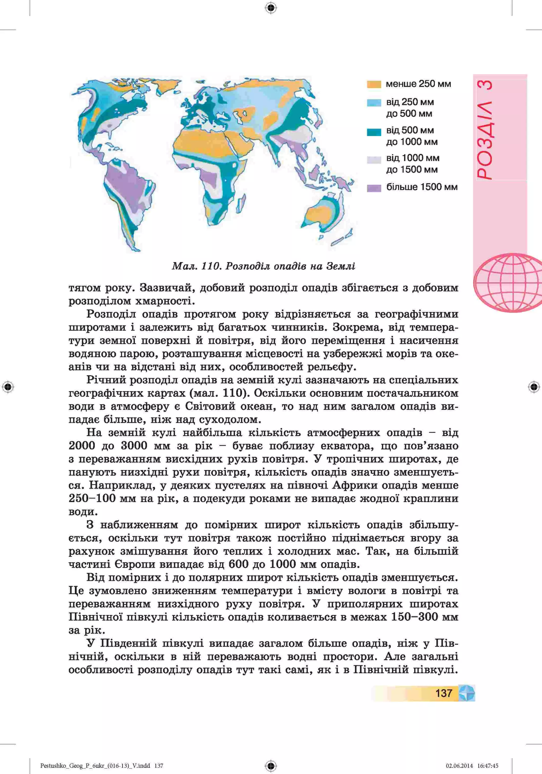 ф
ф
менше 250 мм
від 250 мм
до 500 мм
від 500 мм
до 1000 мм
від 1000 мм
до 1500 мм
більше 1500 мм
Мал. 110. Розподіл опадів на Землі
тягом року. Зазвичай, добовий розподіл опадів збігається з добовим
розподілом хмарності.
Розподіл опадів протягом року відрізняється за географічними
широтами і залежить від багатьох чинників. Зокрема, від темпера­
тури земної поверхні й повітря, від його переміщення і насичення
водяною парою, розташування місцевості на узбережжі морів та оке­
анів чи на відстані від них, особливостей рельєфу.
Річний розподіл опадів на земній кулі зазначають на спеціальних
географічних картах (мал. 110). Оскільки основним постачальником
води в атмосферу є Світовий океан, то над ним загалом опадів ви­
падає більше, ніж над суходолом.
На земній кулі найбільша кількість атмосферних опадів - від
2000 до 3000 мм за рік - буває поблизу екватора, що пов’язано
з переважанням висхідних рухів повітря. У тропічних широтах, де
панують низхідні рухи повітря, кількість опадів значно зменшуєть­
ся. Наприклад, у деяких пустелях на півночі Африки опадів менше
250-100 мм на рік, а подекуди роками не випадає жодної краплини
води.
З наближенням до помірних широт кількість опадів збільшу­
ється, оскільки тут повітря також постійно піднімається вгору за
рахунок змішування його теплих і холодних мас. Так, на більшій
частині Європи випадає від 600 до 1000 мм опадів.
Від помірних і до полярних широт кількість опадів зменшується.
Це зумовлено зниженням температури і вмісту вологи в повітрі та
переважанням низхідного руху повітря. У приполярних широтах
Північної півкулі кількість опадів коливається в межах 150-300 мм
за рік.
У Південній півкулі випадає загалом більше опадів, ніж у Пів­
нічній, оскільки в ній переважають водні простори. Але загальні
особливості розподілу опадів тут такі самі, як і в Північній півкулі.
Ф
137
Ф
Pestushko_Geog_P_бukr_(01б-13)_V.indd 137 02.06.2014 16:47:45
РОЗДІЛ
з
 