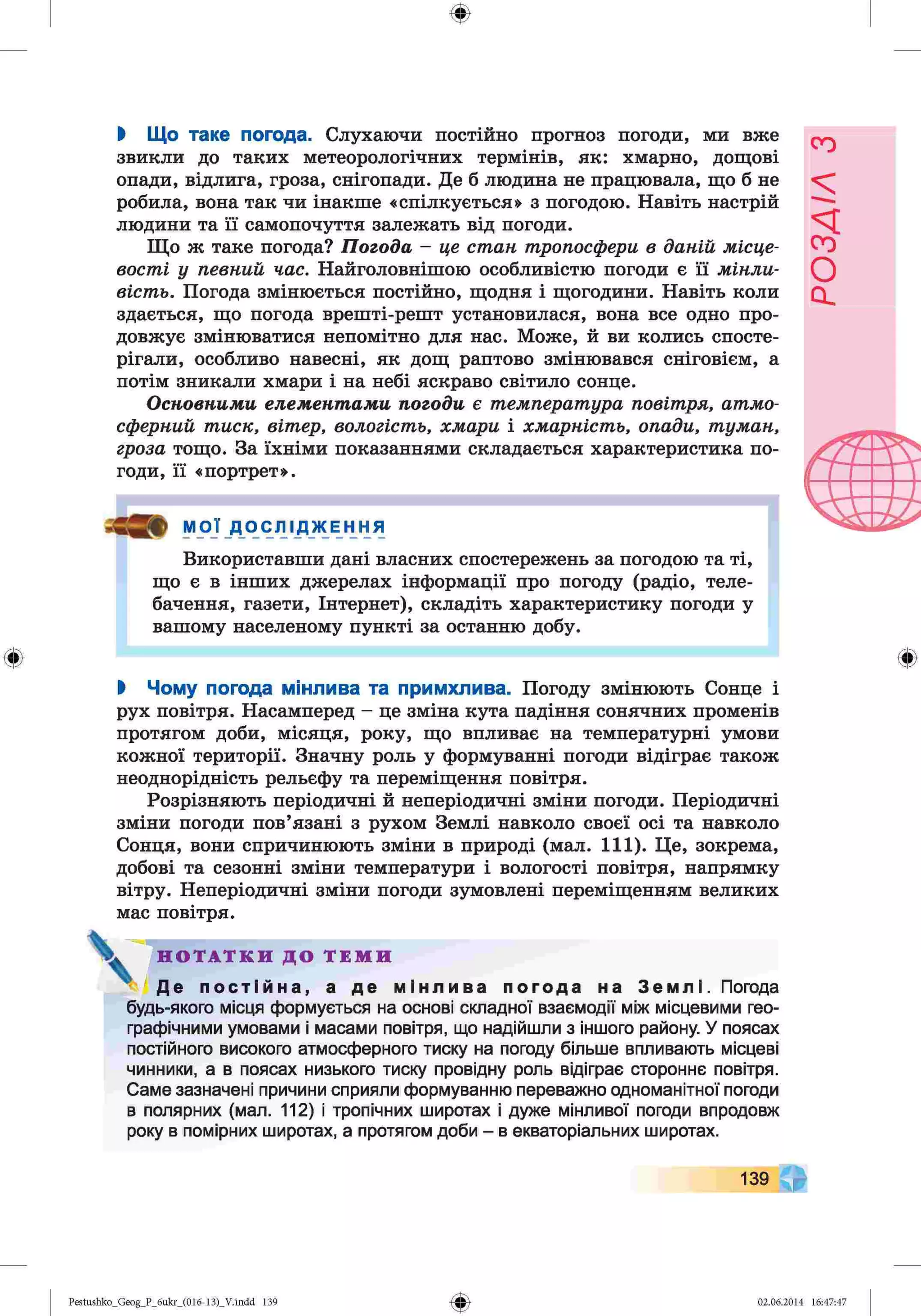 ф
ф
І Що таке погода. Слухаючи постійно прогноз погоди, ми вже
звикли до таких метеорологічних термінів, як: хмарно, дощові
опади, відлига, гроза, снігопади. Де б людина не працювала, що б не
робила, вона так чи інакше «спілкується» з погодою. Навіть настрій
людини та її самопочуття залежать від погоди.
Що ж таке погода? Погода - це стан тропосфери в даній місце­
вості у певний час. Найголовнішою особливістю погоди є її мінли­
вість. Погода змінюється постійно, щодня і щогодини. Навіть коли
здається, що погода врешті-решт установилася, вона все одно про­
довжує змінюватися непомітно для нас. Може, й ви колись спосте­
рігали, особливо навесні, як дощ раптово змінювався сніговієм, а
потім зникали хмари і на небі яскраво світило сонце.
Основними елементами погоди є температура повітря, атмо­
сферний тиск, вітер, вологість, хмари і хмарність, опади, туман,
гроза тощо. За їхніми показаннями складається характеристика по­
годи, її «портрет».
МОЇ Д О С Л І Д Ж Е Н Н Я
Використавши дані власних спостережень за погодою та ті,
що є в інших джерелах інформації про погоду (радіо, теле­
бачення, газети, Інтернет), складіть характеристику погоди у
вашому населеному пункті за останню добу.
І Чому погода мінлива та примхлива. Погоду змінюють Сонце і
рух повітря. Насамперед - це зміна кута падіння сонячних променів
протягом доби, місяця, року, що впливає на температурні умови
кожної території. Значну роль у формуванні погоди відіграє також
неоднорідність рельєфу та переміщення повітря.
Розрізняють періодичні й неперіодичні зміни погоди. Періодичні
зміни погоди пов’язані з рухом Землі навколо своєї осі та навколо
Сонця, вони спричинюють зміни в природі (мал. 111). Це, зокрема,
добові та сезонні зміни температури і вологості повітря, напрямку
вітру. Неперіодичні зміни погоди зумовлені переміщенням великих
мас повітря.
V Н О Т А Т К И Д О Т Е М И
• Де постійна, а де мінлива погода на Землі. Погода
будь-якого місця формується на основі складної взаємодії між місцевими гео­
графічними умовами і масами повітря, що надійшли з іншого району. У поясах
постійного високого атмосферного тиску на погоду більше впливають місцеві
чинники, а в поясах низького тиску провідну роль відіграє стороннє повітря.
Саме зазначені причини сприяли формуванню переважно одноманітної погоди
в полярних (мал. 112) і тропічних широтах і дуже мінливої погоди впродовж
року в помірних широтах, а протягом доби - в екваторіальних широтах.
Ф
139
Ф
Pestushko_Geog_P_6ukr_(016-13)_V.indd 139 02.06.2014 16:47:47
РОЗДІЛ
з
 