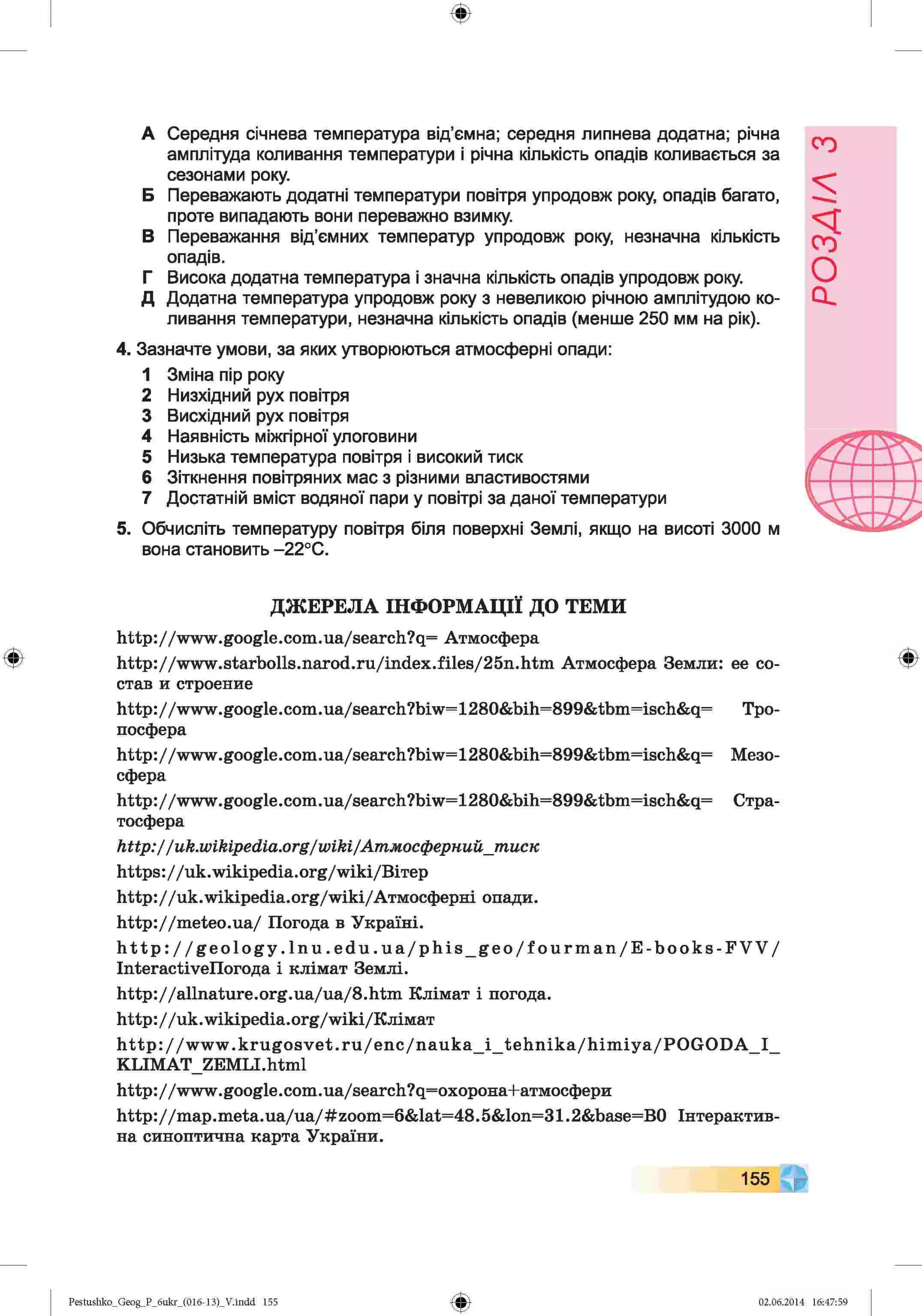 ф
А Середня січнева температура від’ємна; середня липнева додатна; річна
амплітуда коливання температури і річна кількість опадів коливається за
сезонами року.
Б Переважають додатні температури повітря упродовж року, опадів багато,
проте випадають вони переважно взимку.
В Переважання від'ємних температур упродовж року, незначна кількість
опадів.
Г Висока додатна температура і значна кількість опадів упродовж року.
Д Додатна температура упродовж року з невеликою річною амплітудою ко­
ливання температури, незначна кількість опадів (менше 250 мм на рік).
4. Зазначте умови, за яких утворюються атмосферні опади:
1 Зміна пір року
2 Низхідний рух повітря
3 Висхідний рух повітря
4 Наявність міжгірної улоговини
5 Низька температура повітря і високий тиск
6 Зіткнення повітряних мас з різними властивостями
7 Достатній вміст водяної пари у повітрі за даної температури
5. Обчисліть температуру повітря біля поверхні Землі, якщо на висоті 3000 м
вона становить -22°С.
ДЖЕРЕЛА ІНФОРМАЦІЇ ДО ТЕМИ
http://www.google.com.ua/search?q= Атмосфера
http://www.starbolls.narod.ru/index.files/25n.htm Атмосфера Земли: ее со­
став и строение
http://www.google.com.ua/search?biw=1280&bih=899&tbm=isch&q= Тро­
посфера
http://www.google.com.ua/search?biw=1280&bih=899&tbm=isch&q= Мезо­
сфера
http://www.google.com.ua/search?biw=1280&bih=899&tbm=isch&q= Стра­
тосфера
http://uk.wikipedia.org/wiki/Атмосфернийjnucn
https://uk.w ikip ed ia.org/w iki/B iT ep
h ttp ://u k .w ik ip e d ia .o rg /w ik i/Атмосферні опади.
h ttp ://m e te o .u a/ Погода в Україні.
h t t p : / / g e o l o g y . l n u . e d u . u a / p h i s _ g e o / f o u r m a n / E - b o o k s - F V V /
Interactivenorofla і клімат Землі.
h ttp ://a lln atu re .o rg .U a/u a /8 .h tm Клімат і погода.
h ttp ://u k.w ikip ed ia.o rg /w iki/R jiiM aT
http://www.krugosvet.ru/enc/nauka_i_tehnika/himiya/POGODA_I_
KLIMAT_ZEMLI.html
http://www.google.com.ua/search?q=oxopoнa+aтмocфepи
http://map.meta.ua/ua/#zoom=6&lat=48.5&lon=31.2&base=B0 Інтерактив­
на синоптична карта України.
155
Ф
Pestushko_Geog_P_6ukr_(016-13)_V.indd 155 02.06.2014 16:47:59
РОЗДІЛ
з
 