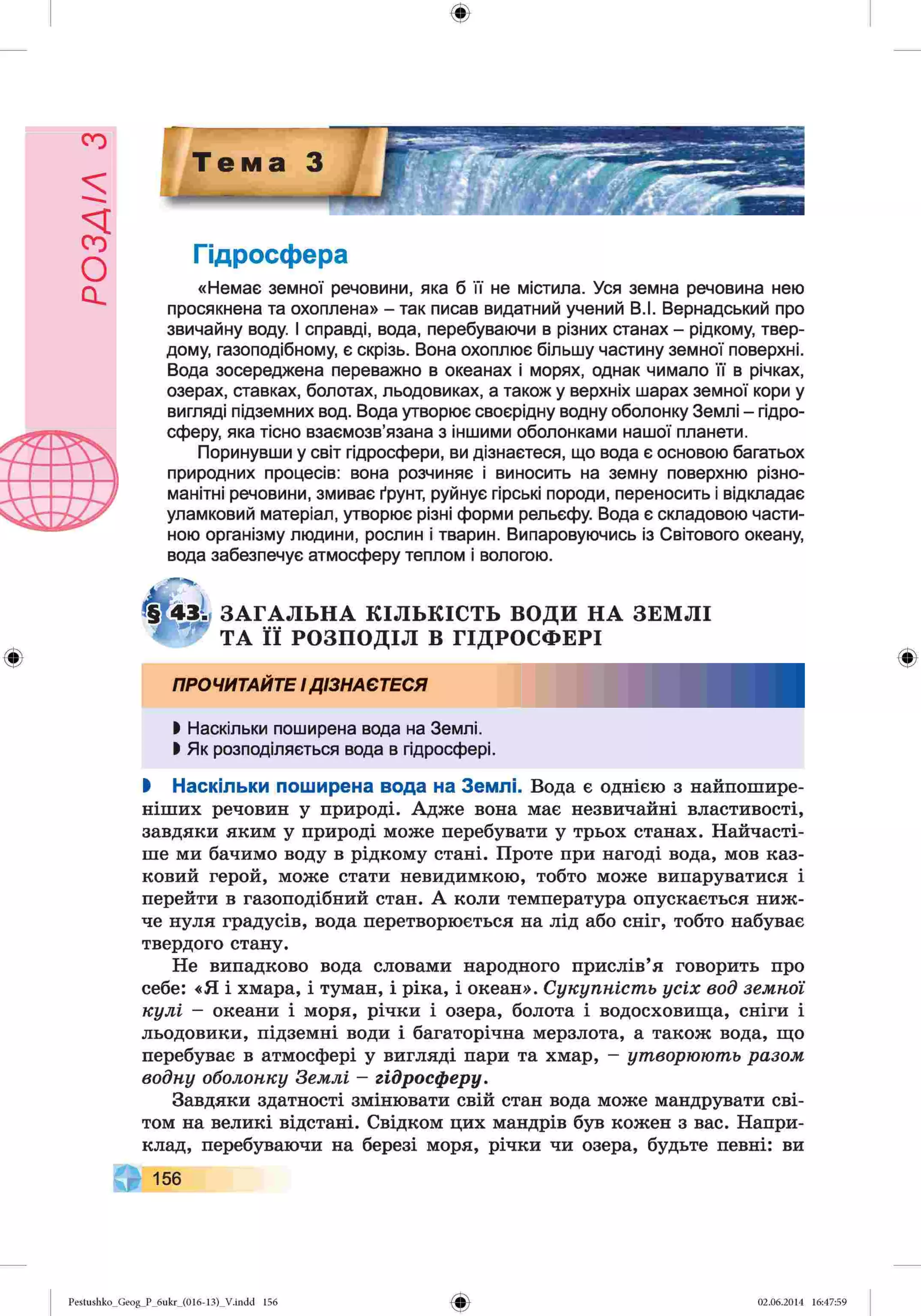 РОЗАІЛ
З
Ф
Гідросфера
«Немає земної речовини, яка б її не містила. Уся земна речовина нею
просякнена та охоплена» - так писав видатний учений В.І. Вернадський про
звичайну воду. І справді, вода, перебуваючи в різних станах - рідкому, твер­
дому, газоподібному, є скрізь. Вона охоплює більшу частину земної поверхні.
Вода зосереджена переважно в океанах і морях, однак чимало її в річках,
озерах, ставках, болотах, льодовиках, а також у верхніх шарах земної кори у
вигляді підземних вод. Вода утворює своєрідну водну оболонку Землі - гідро­
сферу, яка тісно взаємозв’язана з іншими оболонками нашої планети.
Поринувши у світ гідросфери, ви дізнаєтеся, що вода є основою багатьох
природних процесів: вона розчиняє і виносить на земну поверхню різно­
манітні речовини, змиває ґрунт, руйнує гірські породи, переносить і відкладає
уламковий матеріал, утворює різні форми рельєфу. Вода є складовою части­
ною організму людини, рослин і тварин. Випаровуючись із Світового океану,
вода забезпечує атмосферу теплом і вологою.
ЗАГАЛЬНА КІЛЬКІСТЬ ВОДИ НА ЗЕМЛІ
ТА її РОЗПОДІЛ В ГІДРОСФЕРІ
ПРОЧИТАЙТЕІДІЗНАЄТЕСЯ
І Наскільки поширена вода на Землі.
І Як розподіляється вода в гідросфері.
І Наскільки поширена вода на Землі. Вода є однією з найпошире­
ніших речовин у природі. Адже вона має незвичайні властивості,
завдяки яким у природі може перебувати у трьох станах. Найчасті­
ше ми бачимо воду в рідкому стані. Проте при нагоді вода, мов каз­
ковий герой, може стати невидимкою, тобто може випаруватися і
перейти в газоподібний стан. А коли температура опускається ниж­
че нуля градусів, вода перетворюється на лід або сніг, тобто набуває
твердого стану.
Не випадково вода словами народного прислів’я говорить про
себе: «Я і хмара, і туман, і ріка, і океан». Сукупність усіх вод земнсіі
кулі - океани і моря, річки і озера, болота і водосховища, сніги і
льодовики, підземні води і багаторічна мерзлота, а також вода, що
перебуває в атмосфері у вигляді пари та хмар, - утворюють разом
водну оболонку Землі —гідросферу.
Завдяки здатності змінювати свій стан вода може мандрувати сві­
том на великі відстані. Свідком цих мандрів був кожен з вас. Напри­
клад, перебуваючи на березі моря, річки чи озера, будьте певні: ви
ЧГ 156
Pestushko_Geog_P_6ukr_(016-13)_Vлndd 156 02.06.2014 16:47:59
 
