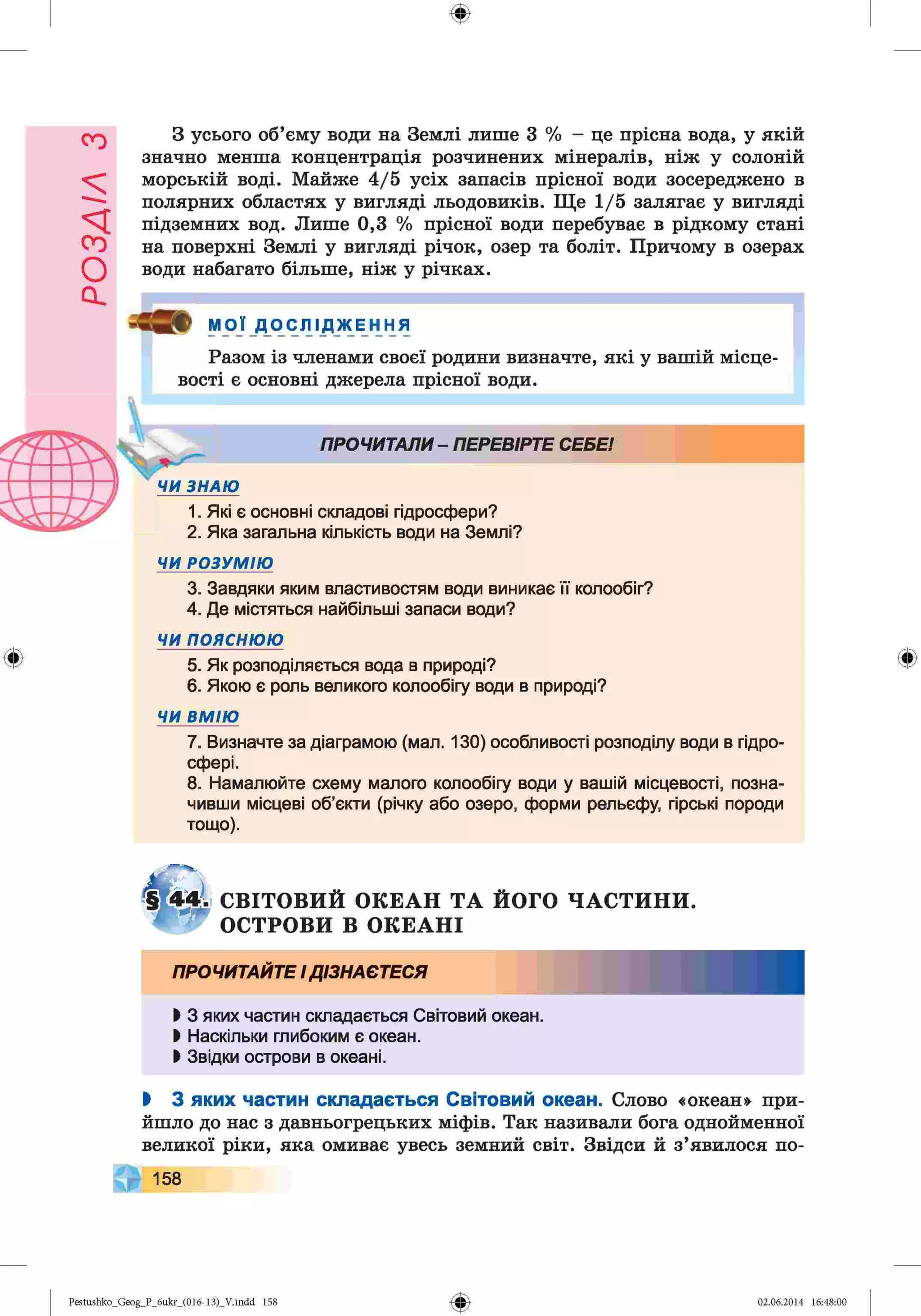 РОЗАІЛ
З
Ф
З усього об’єму води на Землі лише 3 % - це прісна вода, у якій
значно менша концентрація розчинених мінералів, ніж у солоній
морській воді. Майже 4/5 усіх запасів прісної води зосереджено в
полярних областях у вигляді льодовиків. Ще 1/5 залягає у вигляді
підземних вод. Лише 0,3 % прісної води перебуває в рідкому стані
на поверхні Землі у вигляді річок, озер та боліт. Причому в озерах
води набагато більше, ніж у річках.
МОЇ _ДО'сЛ1
дження
Разом із членами своєї родини визначте, які у вашій місце­
вості є основні джерела прісної води.
ПРОЧИТАЛИ - ПЕРЕВІРТЕ СЕБЕ!
ЧИ ЗНАЮ
1. Які є основні складові гідросфери?
2. Яка загальна кількість води на Землі?
ЧИ РОЗУМІЮ
3. Завдяки яким властивостям води виникає її колообіг?
4. Де містяться найбільші запаси води?
ЧИпояснюю
5. Як розподіляється вода в природі?
6. Якою є роль великого колообігу води в природі?
ЧИ ВМ ІЮ
7. Визначте за діаграмою (мал. 130) особливості розподілу води в гідро­
сфері.
8. Намалюйте схему малого колообігу води у вашій місцевості, позна­
чивши місцеві об’єкти (річку або озеро, форми рельєфу, гірські породи
тощо).
ф
СВІТОВИЙ ОКЕАН ТА ЙОГО ЧАСТИНИ.
ОСТРОВИ В ОКЕАНІ
ПРОЧИТАЙТЕ І ДІЗНАЄТЕСЯ
І 3 яких частин складається Світовий океан.
І Наскільки глибоким є океан.
І Звідки острови в океані.
І 3 яких частин складається Світовий океан. Слово «океан» при­
йшло до нас з давньогрецьких міфів. Так називали бога однойменної
великої ріки, яка омиває увесь земний світ. Звідси й з’явилося по-
158
Ф
Pestushko_Geog_P_бukr_(01б-13)_V.indd 158 02.06.2014 16:48:00
 