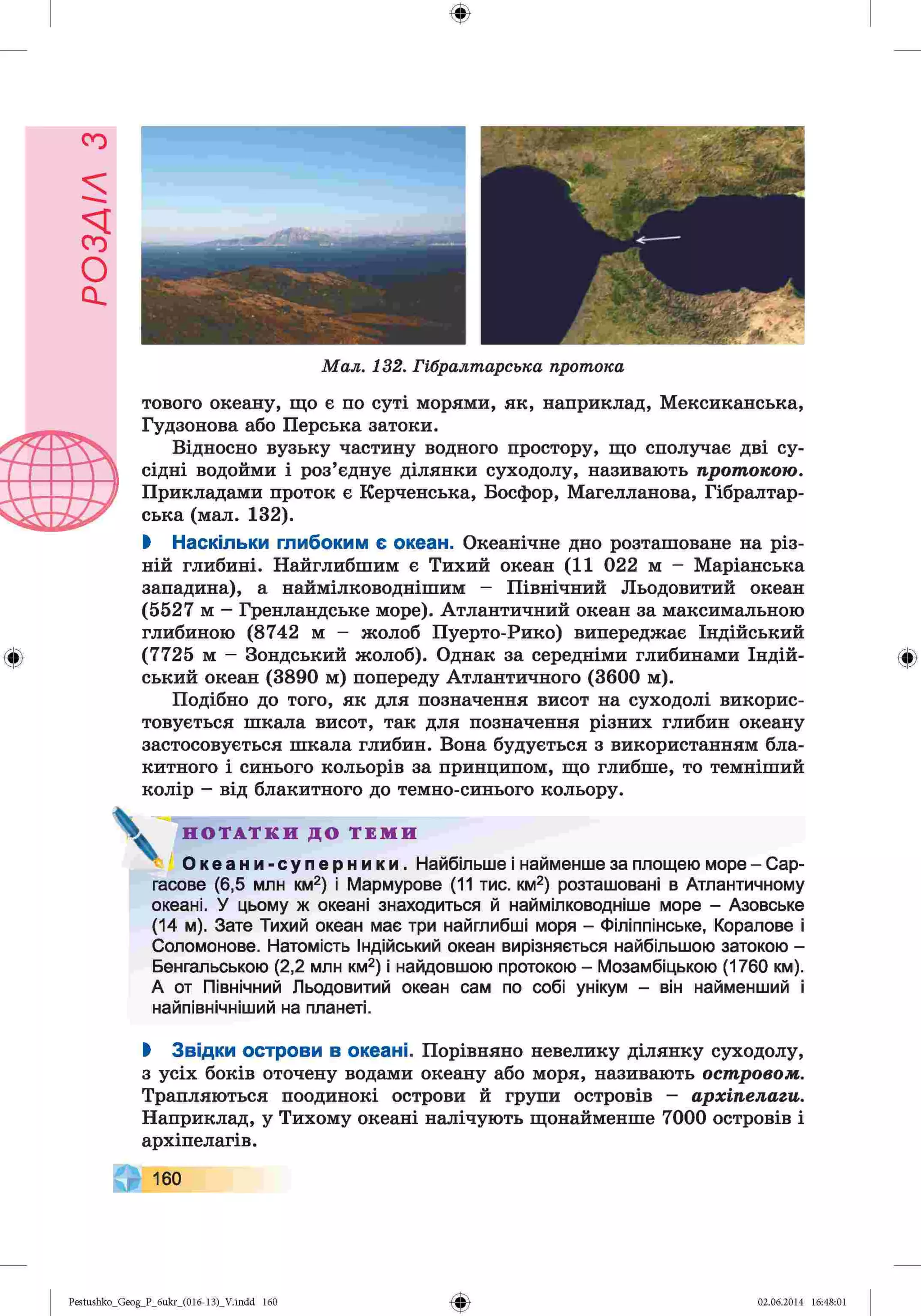 ф
ф
Мал. 132. Гібралтарська протока
тового океану, що є по суті морями, як, наприклад, Мексиканська,
Гудзонова або Перська затоки.
Відносно вузьку частину водного простору, що сполучає дві су­
сідні водойми і роз’єднує ділянки суходолу, називають протокою.
Прикладами проток є Керченська, Босфор, Магелланова, Гібралтар­
ська (мал. 132).
І Наскільки глибоким є океан. Океанічне дно розташоване на різ­
ній глибині. Найглибшим є Тихий океан (11 022 м - Маріанська
западина), а наймілководнішим - Північний Льодовитий океан
(5527 м - Гренландське море). Атлантичний океан за максимальною
глибиною (8742 м - жолоб Пуерто-Рико) випереджає Індійський
(7725 м - Зондський жолоб). Однак за середніми глибинами Індій­
ський океан (3890 м) попереду Атлантичного (3600 м).
Подібно до того, як для позначення висот на суходолі викорис­
товується шкала висот, так для позначення різних глибин океану
застосовується шкала глибин. Вона будується з використанням бла­
китного і синього кольорів за принципом, що глибше, то темніший
колір - від блакитного до темно-синього кольору.
V Н О Т А Т К И Д О Т Е М И
О к е а н и - с у п е р н и к и . Найбільше і найменше за площею море - Сар-
гасове (6,5 млн км2) і Мармурове (11 тис. км2) розташовані в Атлантичному
океані. У цьому ж океані знаходиться й наймілководніше море - Азовське
(14 м). Зате Тихий океан має три найглибші моря - Філіппінське, Коралове і
Соломонове. Натомість Індійський океан вирізняється найбільшою затокою -
Бенгальською (2,2 млн км2) і найдовшою протокою - Мозамбіцькою (1760 км).
А от Північний Льодовитий океан сам по собі унікум - він найменший і
найпівнічніший на планеті.
І Звідки острови в океані. Порівняно невелику ділянку суходолу,
з усіх боків оточену водами океану або моря, називають островом.
Трапляються поодинокі острови й групи островів - архіпелаги.
Наприклад, у Тихому океані налічують щонайменше 7000 островів і
архіпелагів.
160
Ф
Ф
Pestushko_Geog_P_6ukr_(016-13)_V.indd 160 02.06.2014 16:48:01
 