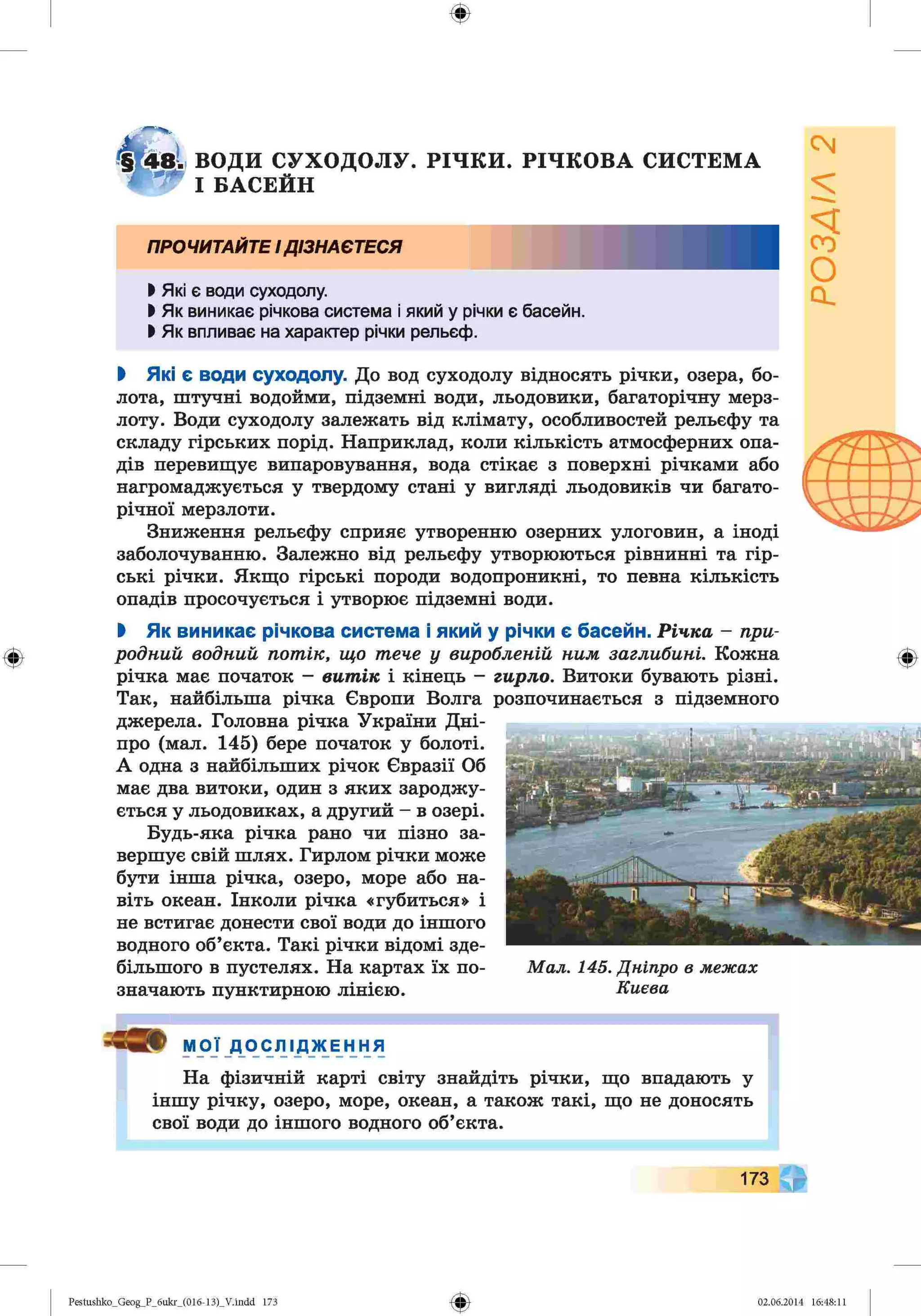 ф
ф
ВОДИ СУХОДОЛУ. РІЧКИ. РІЧКОВА СИСТЕМА
І БАСЕЙН
ПРОЧИТАЙТЕІДІЗНАЄТЕСЯ
І Які є води суходолу.
І Як виникає річкова система і який у річки є басейн.
І Як впливає на характер річки рельєф.
І Які є води суходолу. До вод суходолу відносять річки, озера, бо­
лота, штучні водойми, підземні води, льодовики, багаторічну мерз­
лоту. Води суходолу залежать від клімату, особливостей рельєфу та
складу гірських порід. Наприклад, коли кількість атмосферних опа­
дів перевищує випаровування, вода стікає з поверхні річками або
нагромаджується у твердому стані у вигляді льодовиків чи багато­
річної мерзлоти.
Зниження рельєфу сприяє утворенню озерних улоговин, а іноді
заболочуванню. Залежно від рельєфу утворюються рівнинні та гір­
ські річки. Якщо гірські породи водопроникні, то певна кількість
опадів просочується і утворює підземні води.
І Як виникає річкова система і який у річки є басейн. Річка - при­
родний водний потік, що тече у виробленій ним заглибині. Кожна
річка має початок - витік і кінець - гирло. Витоки бувають різні.
Так, найбільша річка Європи Волга
джерела. Головна річка України Дні­
про (мал. 145) бере початок у болоті.
А одна з найбільших річок Євразії Об
має два витоки, один з яких зароджу­
ється у льодовиках, а другий - в озері.
Будь-яка річка рано чи пізно за­
вершує свій шлях. Гирлом річки може
бути інша річка, озеро, море або на­
віть океан. Інколи річка «губиться» і
не встигає донести свої води до іншого
водного об’єкта. Такі річки відомі зде­
більшого в пустелях. На картах їх по­
значають пунктирною лінією.
розпочинається з підземного
Мал. 145. Дніпро в межах
Києва
МОЇ ДОСЛ ідже ння
На фізичній карті світу знайдіть річки, що впадають у
іншу річку, озеро, море, океан, а також такі, що не доносять
свої води до іншого водного об’єкта.
1
173
Ф
Pestushko_Geog_P_бukr_(01б-13)_V.indd 173 02.06.2014 16:48:11
 