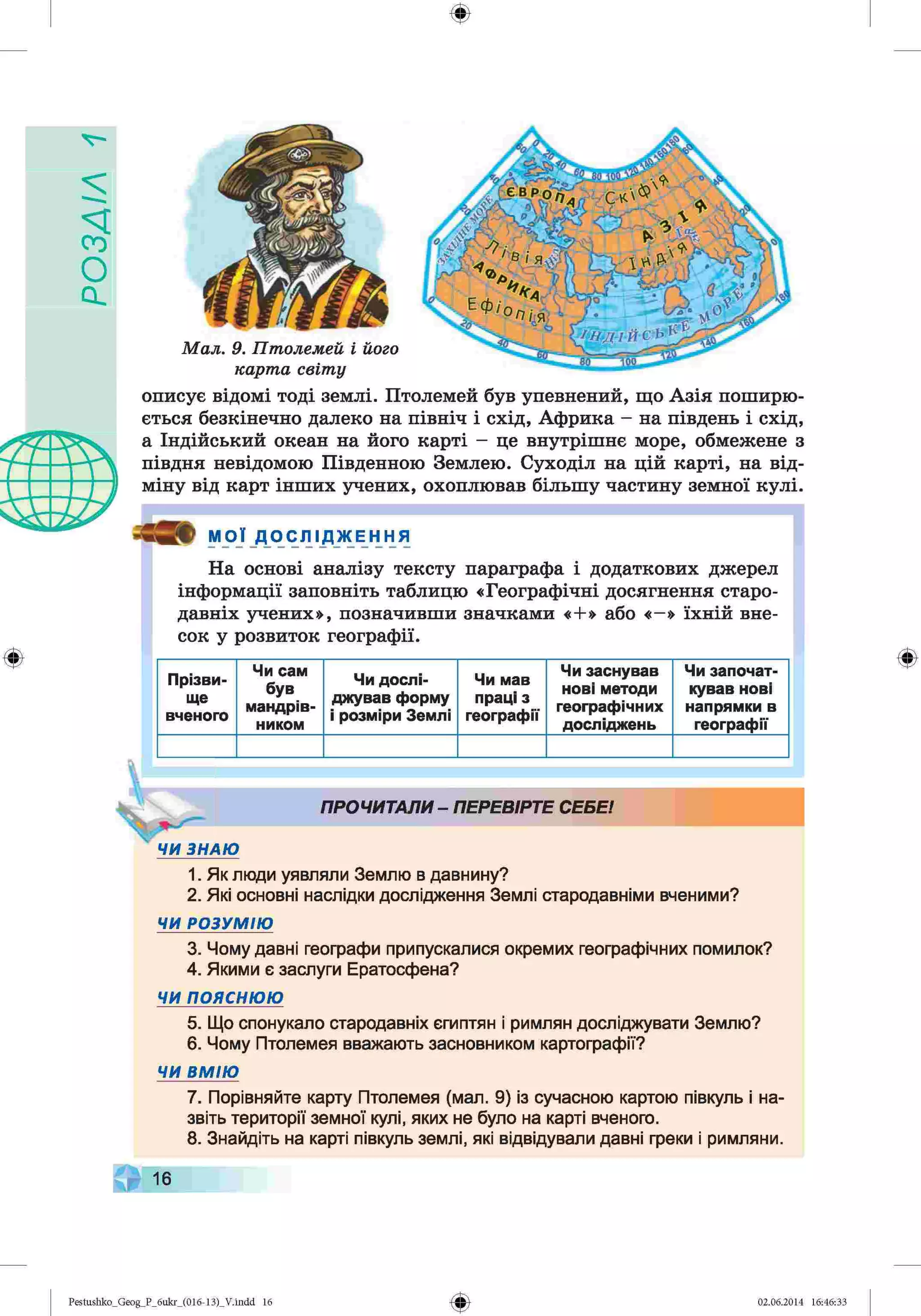 УіУЄ
О
С
І
ф
описує відомі тоді землі. Птолемей був упевнений, що Азія поширю­
ється безкінечно далеко на північ і схід, Африка - на південь і схід,
а Індійський океан на його карті - це внутрішнє море, обмежене з
півдня невідомою Південною Землею. Суходіл на цій карті, на від­
міну від карт інших учених, охоплював більшу частину земної кулі.
МОЇ Д О С Л І Д Ж Е Н Н Я
На основі аналізу тексту параграфа і додаткових джерел
інформації заповніть таблицю «Географічні досягнення старо­
давніх учених», позначивши значками «+» або «—
» їхній вне­
сок у розвиток географії.
Прізви­
ще
вченого
Чи сам
був
мандрів­
ником
Чи дослі­
джував форму
і розміри Землі
Чи мав
праці з
географії
Чи заснував
нові методи
географічних
досліджень
Чи започат­
кував нові
напрямки в
географії
ПРОЧИТАЛИ - ПЕРЕВІРТЕ СЕБЕ!
ЧИ ЗНАЮ
1. Як люди уявляли Землю в давнину?
2. Які основні наслідки дослідження Землі стародавніми вченими?
ЧИ РОЗУМІЮ
3. Чому давні географи припускалися окремих географічних помилок?
4. Якими є заслуги Ератосфена?
ЧИ пояснюю
5. Що спонукало стародавніх єгиптян і римлян досліджувати Землю?
6. Чому Птолемея вважають засновником картографії?
ЧИ ВМ ІЮ
7. Порівняйте карту Птолемея (мал. 9) із сучасною картою півкуль і на­
звіть території земної кулі, яких не було на карті вченого.
8. Знайдіть на карті півкуль землі, які відвідували давні греки і римляни.
16
Ф
Ф
Pestushko_Geog_P_бukr_(01б-13)_V.indd 16 02.06.2014 16:46:33
 