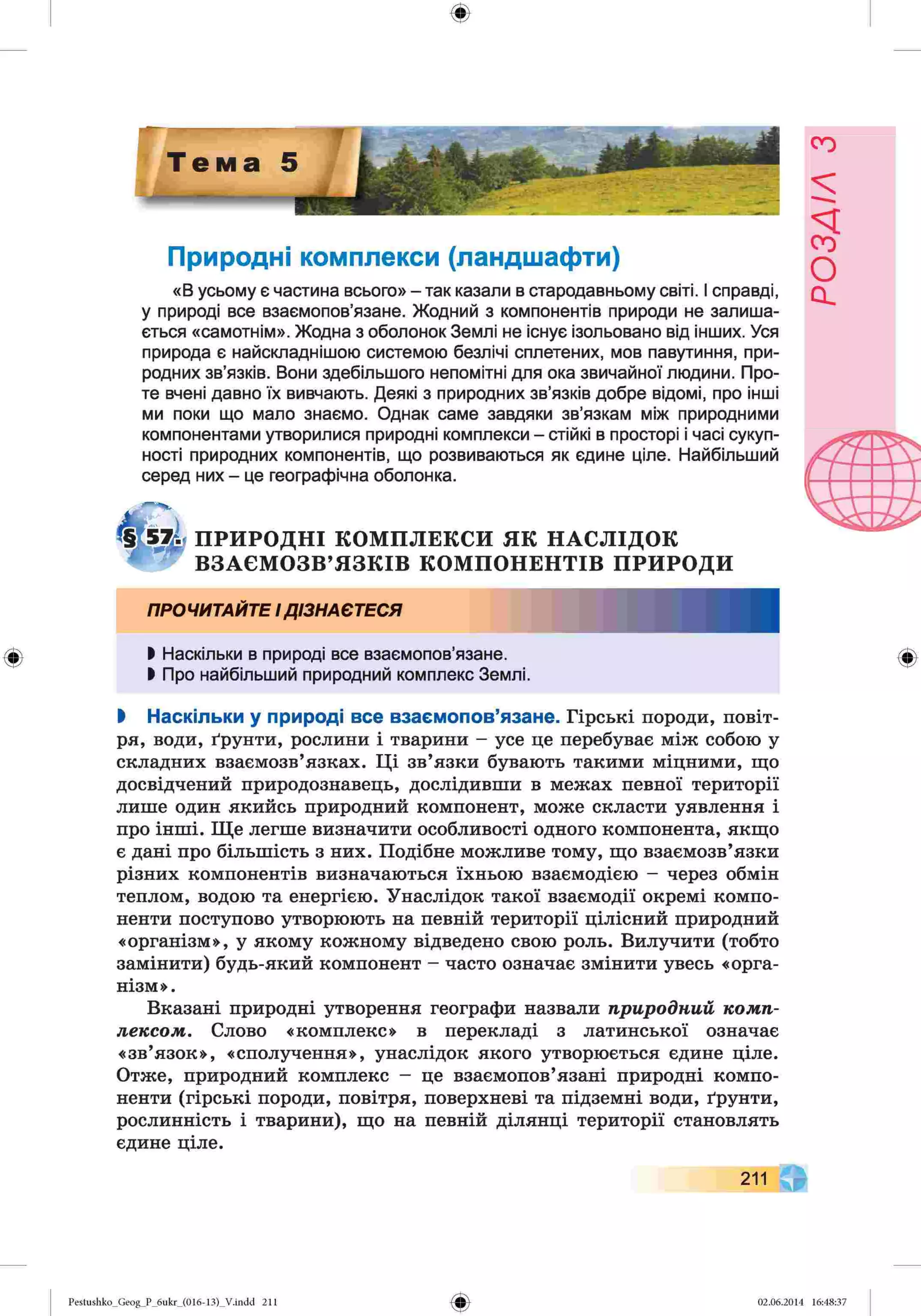 ф
Природні комплекси (ландшафти)
«В усьому є частина всього» - так казали в стародавньому світі. І справді,
у природі все взаємопов’язане. Жодний з компонентів природи не залиша­
ється «самотнім». Жодна з оболонок Землі не існує ізольовано від інших. Уся
природа є найскладнішою системою безлічі сплетених, мов павутиння, при­
родних зв’язків. Вони здебільшого непомітні для ока звичайної людини. Про­
те вчені давно їх вивчають. Деякі з природних зв’язків добре відомі, про інші
ми поки що мало знаємо. Однак саме завдяки зв’язкам між природними
компонентами утворилися природні комплекси - стійкі в просторі і часі сукуп­
ності природних компонентів, що розвиваються як єдине ціле. Найбільший
серед них - це географічна оболонка.
ПРИРОДНІ КОМПЛЕКСИ ЯК НАСЛІДОК
ВЗАЄМОЗВ’ЯЗКІВ КОМПОНЕНТІВ ПРИРОДИ
ПРОЧИТАЙТЕІДІЗНАЄТЕСЯ
І Наскільки в природі все взаємопов’язане.
І Про найбільший природний комплекс Землі.
І Наскільки у природі все взаємопов’язане. Гірські породи, повіт­
ря, води, ґрунти, рослини і тварини - усе це перебуває між собою у
складних взаємозв’язках. Ці зв’язки бувають такими міцними, що
досвідчений природознавець, дослідивши в межах певної території
лише один якийсь природний компонент, може скласти уявлення і
про інші. Ще легше визначити особливості одного компонента, якщо
є дані про більшість з них. Подібне можливе тому, що взаємозв’язки
різних компонентів визначаються їхньою взаємодією - через обмін
теплом, водою та енергією. Унаслідок такої взаємодії окремі компо­
ненти поступово утворюють на певній території цілісний природний
«організм», у якому кожному відведено свою роль. Вилучити (тобто
замінити) будь-який компонент - часто означає змінити увесь «орга­
нізм».
Вказані природні утворення географи назвали природний комп­
лексом. Слово «комплекс» в перекладі з латинської означає
«зв’язок», «сполучення», унаслідок якого утворюється єдине ціле.
Отже, природний комплекс - це взаємопов’язані природні компо­
ненти (гірські породи, повітря, поверхневі та підземні води, ґрунти,
рослинність і тварини), що на певній ділянці території становлять
єдине ціле.
211 ф
Pestushko_Geog_P_6ukr_(016-13)_Vлndd 211 02.06.2014 16:48:37
РОЗАІЛ
З
 