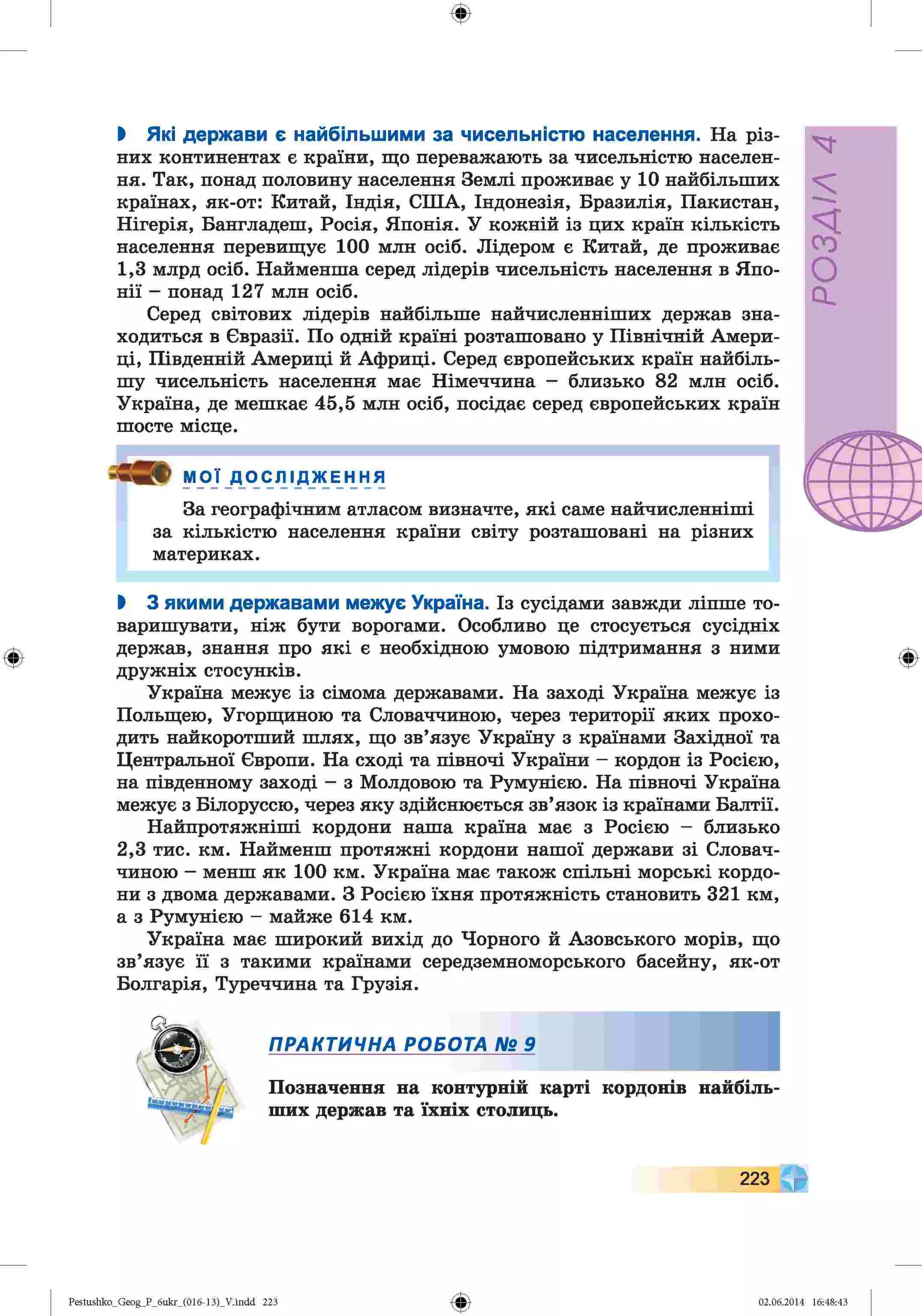 ф
ф
І Які держави є найбільшими за чисельністю населення. На різ­
них континентах є країни, що переважають за чисельністю населен­
ня. Так, понад половину населення Землі проживає у 10 найбільших
країнах, як-от: Китай, Індія, СІНА, Індонезія, Бразилія, Пакистан,
Нігерія, Бангладеш, Росія, Японія. У кожній із цих країн кількість
населення перевищує 100 млн осіб. Лідером є Китай, де проживає
1,3 млрд осіб. Найменша серед лідерів чисельність населення в Япо­
нії - понад 127 млн осіб.
Серед світових лідерів найбільше найчисленніших держав зна­
ходиться в Євразії. По одній країні розташовано у Північній Амери­
ці, Південній Америці й Африці. Серед європейських країн найбіль­
шу чисельність населення має Німеччина - близько 82 млн осіб.
Україна, де мешкає 45,5 млн осіб, посідає серед європейських країн
шосте місце.
МОЇ ДОСЛ 1Д Ж Е Н Н я
За географічним атласом визначте, які саме найчисленніші
за кількістю населення країни світу розташовані на різних
материках.
І 3 якими державами межує Україна. Із сусідами завжди ліпше то­
варишувати, ніж бути ворогами. Особливо це стосується сусідніх
держав, знання про які є необхідною умовою підтримання з ними
дружніх стосунків.
Україна межує із сімома державами. На заході Україна межує із
Польщею, Угорщиною та Словаччиною, через території яких прохо­
дить найкоротший шлях, що зв’язує Україну з країнами Західної та
Центральної Європи. На сході та півночі України - кордон із Росією,
на південному заході - з Молдовою та Румунією. На півночі Україна
межує з Білоруссю, через яку здійснюється зв’язок із країнами Балтії.
Найпротяжніші кордони наша країна має з Росією - близько
2,3 тис. км. Найменш протяжні кордони нашої держави зі Словач­
чиною - менш як 100 км. Україна має також спільні морські кордо­
ни з двома державами. З Росією їхня протяжність становить 321 км,
а з Румунією - майже 614 км.
Україна має широкий вихід до Чорного й Азовського морів, що
зв’язує її з такими країнами середземноморського басейну, як-от
Болгарія, Туреччина та Грузія.
ПРАКТИЧНА РОБОТА № 9
Позначення на контурній карті кордонів найбіль­
ших держав та їхніх столиць.
Ф
223
Ф
Pestushko_Geog_P_бukr_(01б-13)_V.indd 223 02.06.2014 16:48:43
V
У/УЄОс*
 