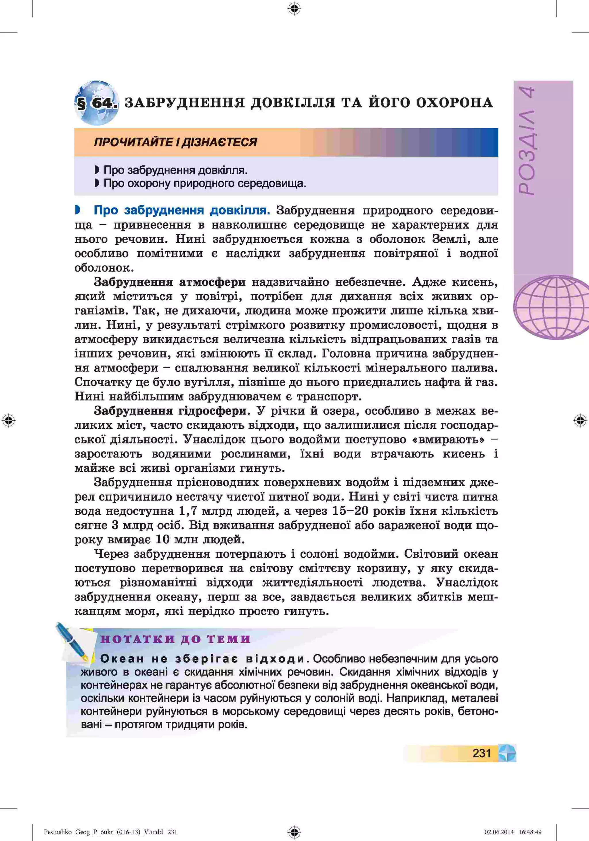 ф
ф
ЗАБРУДНЕННЯ ДОВКІЛЛЯ ТА ЙОГО ОХОРОНА
ПРОЧИТАЙТЕІДІЗНАЄТЕСЯ
І Про забруднення довкілля.
І Про охорону природного середовища.
І Про забруднення довкілля. Забруднення природного середови­
ща - привнесення в навколишнє середовище не характерних для
нього речовин. Нині забруднюється кожна з оболонок Землі, але
особливо помітними є наслідки забруднення повітряної і водної
оболонок.
Забруднення атмосфери надзвичайно небезпечне. Адже кисень,
який міститься у повітрі, потрібен для дихання всіх живих ор­
ганізмів. Так, не дихаючи, людина може прожити лише кілька хви­
лин. Нині, у результаті стрімкого розвитку промисловості, щодня в
атмосферу викидається величезна кількість відпрацьованих газів та
інших речовин, які змінюють її склад. Головна причина забруднен­
ня атмосфери - спалювання великої кількості мінерального палива.
Спочатку це було вугілля, пізніше до нього приєднались нафта й газ.
Нині найбільшим забруднювачем є транспорт.
Забруднення гідросфери. У річки й озера, особливо в межах ве­
ликих міст, часто скидають відходи, що залишилися після господар­
ської діяльності. Унаслідок цього водойми поступово «вмирають» -
заростають водяними рослинами, їхні води втрачають кисень і
майже всі живі організми гинуть.
Забруднення прісноводних поверхневих водойм і підземних дже­
рел спричинило нестачу чистої питної води. Нині у світі чиста питна
вода недоступна 1,7 млрд людей, а через 15-20 років їхня кількість
сягне 3 млрд осіб. Від вживання забрудненої або зараженої води що­
року вмирає 10 млн людей.
Через забруднення потерпають і солоні водойми. Світовий океан
поступово перетворився на світову сміттєву корзину, у яку скида­
ються різноманітні відходи життєдіяльності людства. Унаслідок
забруднення океану, перш за все, завдається великих збитків меш­
канцям моря, які нерідко просто гинуть.
Н О Т А Т К И Д О Т Е М И
О к е а н н е з б е р і г а є в ід х о д и . Особливо небезпечним для усього
живого в океані є скидання хімічних речовин. Скидання хімічних відходів у
контейнерах не гарантує абсолютної безпеки від забруднення океанської води,
оскільки контейнери із часом руйнуються у солоній воді. Наприклад, металеві
контейнери руйнуються в морському середовищі через десять років, бетоно­
вані - протягом тридцяти років.
ф
231
ф
Pestushko_Geog_P_бukr_(01б-13)_V.indd 231 02.06.2014 16:48:49
V
У/УЄОс*
 
