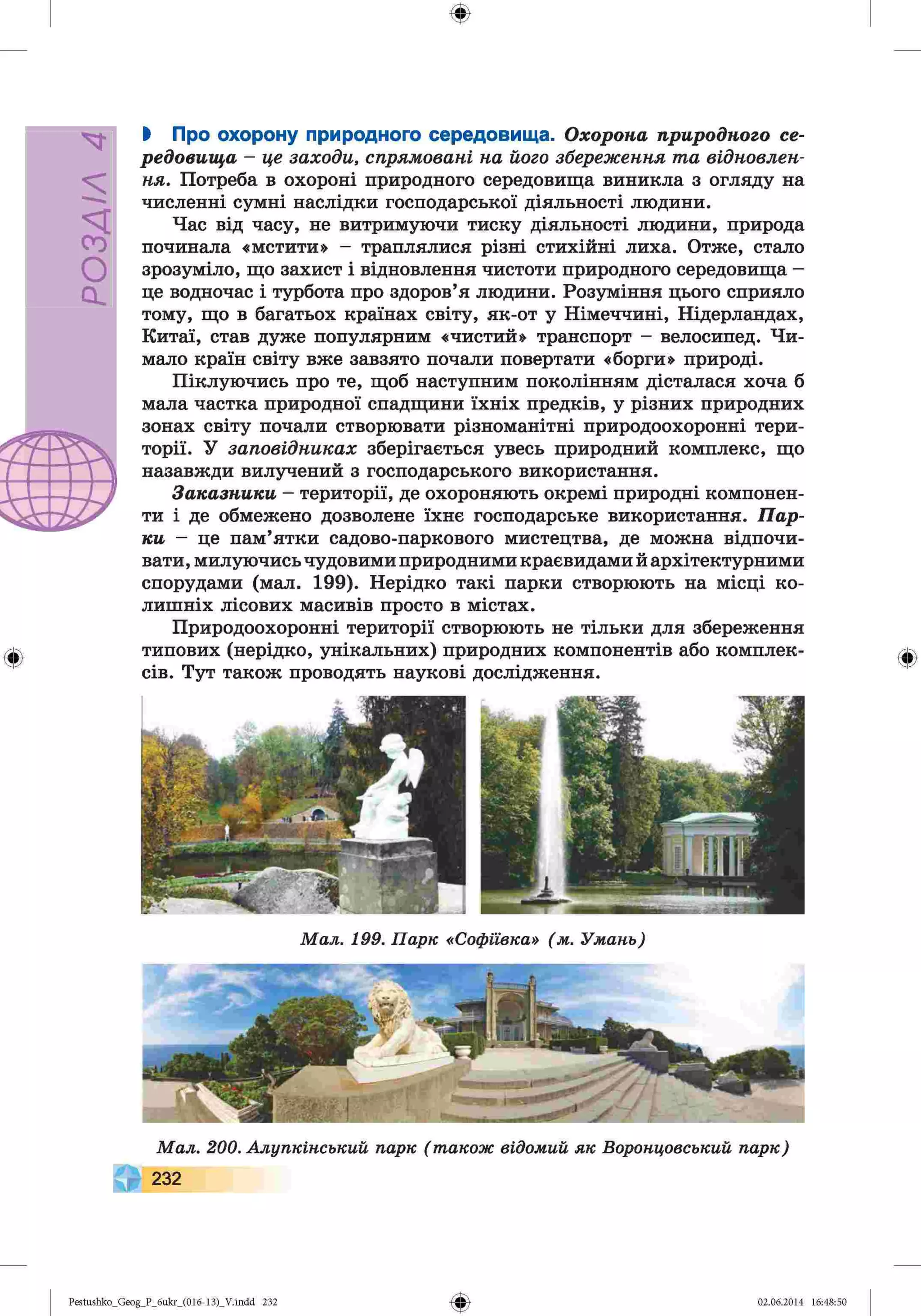 РОЗДІЛ
4
Ф
Ф
І Про охорону природного середовища. Охорона природного се­
редовища - це заходи, спрямовані на його збереження та відновлен­
ня. Потреба в охороні природного середовища виникла з огляду на
численні сумні наслідки господарської діяльності людини.
Час від часу, не витримуючи тиску діяльності людини, природа
починала «мстити» - траплялися різні стихійні лиха. Отже, стало
зрозуміло, що захист і відновлення чистоти природного середовища -
це водночас і турбота про здоров’я людини. Розуміння цього сприяло
тому, що в багатьох країнах світу, як-от у Німеччині, Нідерландах,
Китаї, став дуже популярним «чистий» транспорт - велосипед. Чи­
мало країн світу вже завзято почали повертати «борги» природі.
Піклуючись про те, щоб наступним поколінням дісталася хоча б
мала частка природної спадщини їхніх предків, у різних природних
зонах світу почали створювати різноманітні природоохоронні тери­
торії. У заповідниках зберігається увесь природний комплекс, що
назавжди вилучений з господарського використання.
Заказники - території, де охороняють окремі природні компонен­
ти і де обмежено дозволене їхнє господарське використання. Пар­
ки - це пам’ятки садово-паркового мистецтва, де можна відпочи­
вати, милуючись чудовими природними краєвидами й архітектурними
спорудами (мал. 199). Нерідко такі парки створюють на місці ко­
лишніх лісових масивів просто в містах.
Природоохоронні території створюють не тільки для збереження
типових (нерідко, унікальних) природних компонентів або комплек­
сів. Тут також проводять наукові дослідження.
М а л . 199. П а р к «С оф іівка» ( м. У м ан ь)
М а л . 20 0 . А л у п к ін сь к и й п а р к ( т акож відом и й я к В оронцовський п а р к )
232
Ф
Ф
Pestushko_Geog_P_бukr_(01б-13)_V.indd 232 02.06.2014 16:48:50
 