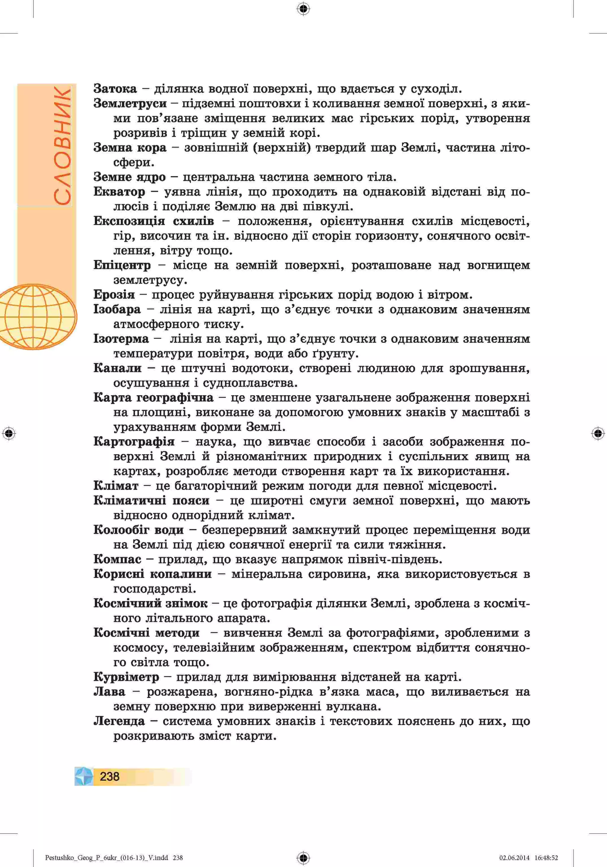 словник
ф
ф
Затока - ділянка водної поверхні, що вдається у суходіл.
Землетруси —підземні поштовхи і коливання земної поверхні, з яки­
ми пов’язане зміщення великих мас гірських порід, утворення
розривів і тріщин у земній корі.
Земна кора - зовнішній (верхній) твердий шар Землі, частина літо­
сфери.
Земне ядро - центральна частина земного тіла.
Екватор - уявна лінія, що проходить на однаковій відстані від по­
люсів і поділяє Землю на дві півкулі.
Експозиція схилів - положення, орієнтування схилів місцевості,
гір, височин та ін. відносно дії сторін горизонту, сонячного освіт­
лення, вітру тощо.
Епіцентр - місце на земній поверхні, розташоване над вогнищем
землетрусу.
Ерозія - процес руйнування гірських порід водою і вітром.
Ізобара - лінія на карті, що з’єднує точки з однаковим значенням
атмосферного тиску.
Ізотерма - лінія на карті, що з’єднує точки з однаковим значенням
температури повітря, води або ґрунту.
Канали - це штучні водотоки, створені людиною для зрошування,
осушування і судноплавства.
Карта географічна - це зменшене узагальнене зображення поверхні
на площині, виконане за допомогою умовних знаків у масштабі з
урахуванням форми Землі.
Картографія - наука, що вивчає способи і засоби зображення по­
верхні Землі й різноманітних природних і суспільних явищ на
картах, розробляє методи створення карт та їх використання.
Клімат - це багаторічний режим погоди для певної місцевості.
Кліматичні пояси - це широтні смуги земної поверхні, що мають
відносно однорідний клімат.
Колообіг води - безперервний замкнутий процес переміщення води
на Землі під дією сонячної енергії та сили тяжіння.
Компас - прилад, що вказує напрямок північ-південь.
Корисні копалини - мінеральна сировина, яка використовується в
господарстві.
Космічний знімок - це фотографія ділянки Землі, зроблена з косміч­
ного літального апарата.
Космічні методи - вивчення Землі за фотографіями, зробленими з
космосу, телевізійним зображенням, спектром відбиття сонячно­
го світла тощо.
Курвіметр - прилад для вимірювання відстаней на карті.
Лава - розжарена, вогняно-рідка в’язка маса, що виливається на
земну поверхню при виверженні вулкана.
Легенда - система умовних знаків і текстових пояснень до них, що
розкривають зміст карти.
Ф
238
Ф
Pestushko_Geog_P_бukr_(01б-13)_V.indd 238 02.06.2014 16:48:52
 