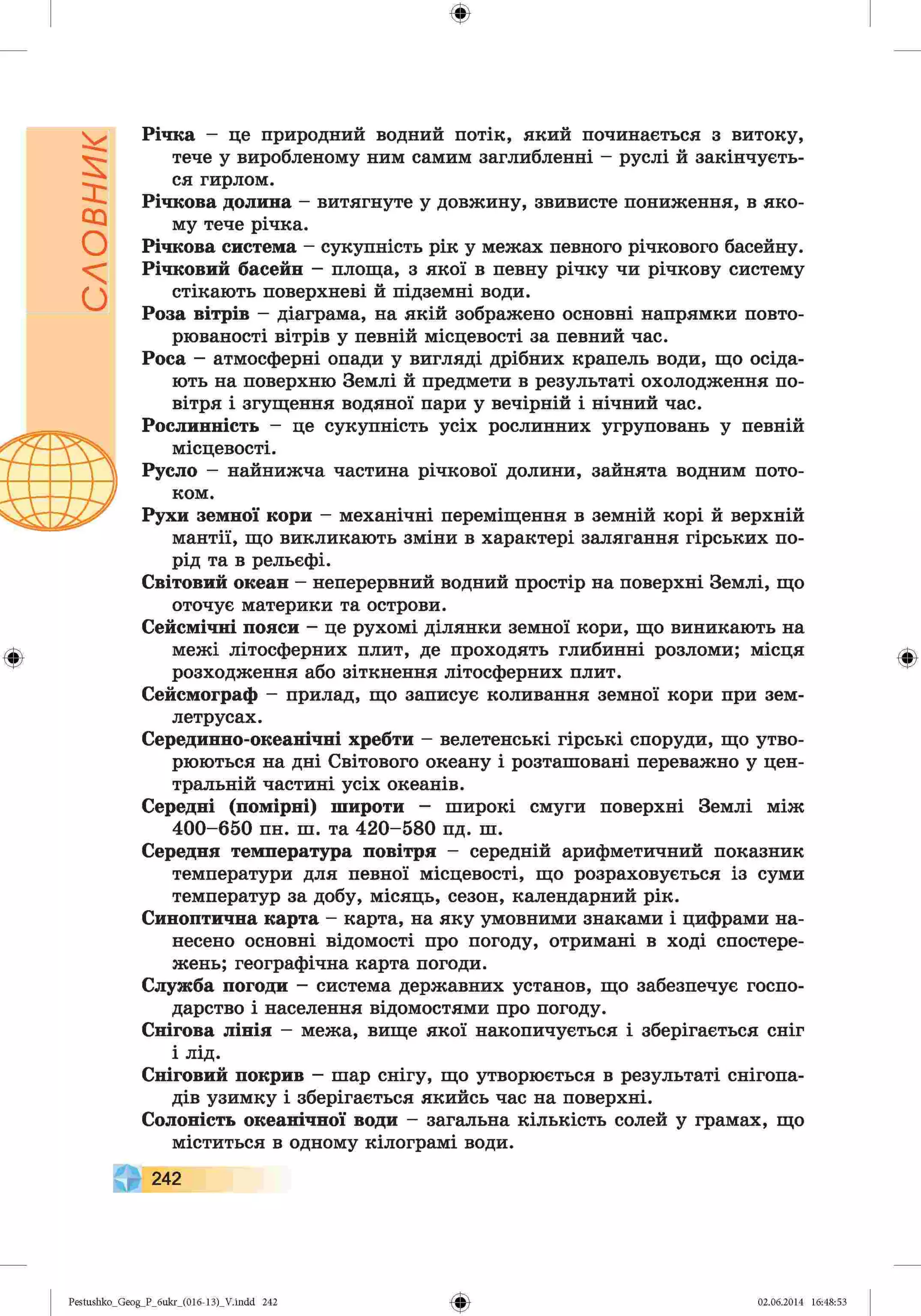 словник
ф
ф
Річка - це природний водний потік, який починається з витоку,
тече у виробленому ним самим заглибленні - руслі й закінчуєть­
ся гирлом.
Річкова долина - витягнуте у довжину, звивисте пониження, в яко­
му тече річка.
Річкова система - сукупність рік у межах певного річкового басейну.
Річковий басейн - площа, з якої в певну річку чи річкову систему
стікають поверхневі й підземні води.
Роза вітрів - діаграма, на якій зображено основні напрямки повто­
рюваності вітрів у певній місцевості за певний час.
Роса - атмосферні опади у вигляді дрібних крапель води, що осіда­
ють на поверхню Землі й предмети в результаті охолодження по­
вітря і згущення водяної пари у вечірній і нічний час.
Рослинність - це сукупність усіх рослинних угруповань у певній
місцевості.
Русло - найнижча частина річкової долини, зайнята водним пото­
ком.
Рухи земної кори - механічні переміщення в земній корі й верхній
мантії, що викликають зміни в характері залягання гірських по­
рід та в рельєфі.
Світовий океан - неперервний водний простір на поверхні Землі, що
оточує материки та острови.
Сейсмічні пояси - це рухомі ділянки земної кори, що виникають на
межі літосферних плит, де проходять глибинні розломи; місця
розходження або зіткнення літосферних плит.
Сейсмограф - прилад, що записує коливання земної кори при зем­
летрусах.
Серединно-океанічні хребти - велетенські гірські споруди, що утво­
рюються на дні Світового океану і розташовані переважно у цен­
тральній частині усіх океанів.
Середні (помірні) широти - широкі смуги поверхні Землі між
400-650 пн. ш. та 420-580 пд. ш.
Середня температура повітря - середній арифметичний показник
температури для певної місцевості, що розраховується із суми
температур за добу, місяць, сезон, календарний рік.
Синоптична карта - карта, на яку умовними знаками і цифрами на­
несено основні відомості про погоду, отримані в ході спостере­
жень; географічна карта погоди.
Служба погоди - система державних установ, що забезпечує госпо­
дарство і населення відомостями про погоду.
Снігова лінія - межа, вище якої накопичується і зберігається сніг
і лід.
Сніговий покрив - шар снігу, що утворюється в результаті снігопа­
дів узимку і зберігається якийсь час на поверхні.
Солоність океанічної води - загальна кількість солей у грамах, що
міститься в одному кілограмі води.
242
Ф
Ф
Pestushko_Geog_P_бukr_(01б-13)_V.indd 242 02.06.2014 16:48:53
 