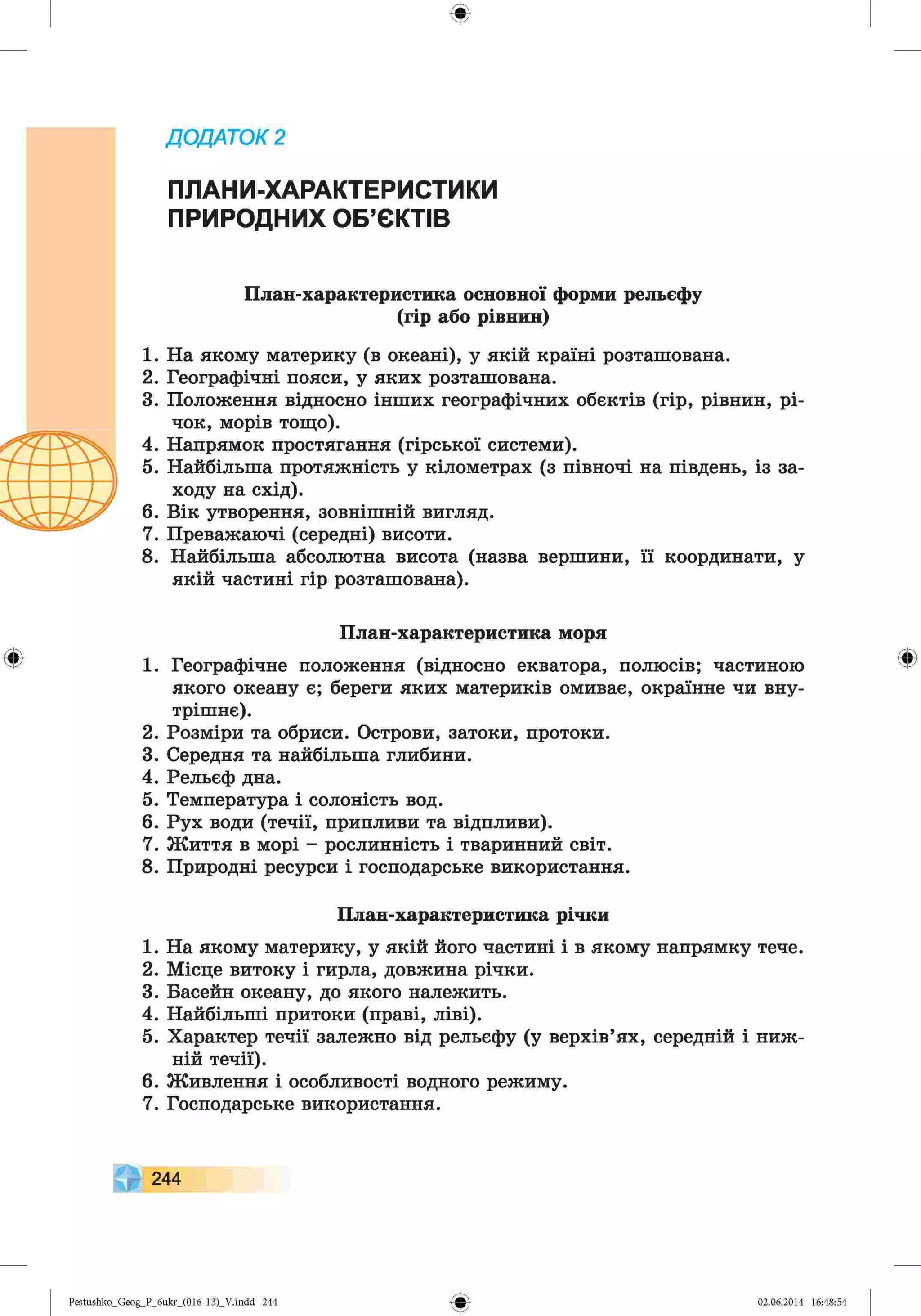 ф
Д
О
Д
А
Т
О
К2
ПЛАНИ-ХАРАКТЕРИСТИКИ
ПРИРОДНИХ ОБ’ЄКТІВ
План-характеристика основної форми рельєфу
(гір або рівнин)
1. На якому материку (в океані), у якій країні розташована.
2. Географічні пояси, у яких розташована.
3. Положення відносно інших географічних обєктів (гір, рівнин, рі­
чок, морів тощо).
4. Напрямок простягання (гірської системи).
5. Найбільша протяжність у кілометрах (з півночі на південь, із за­
ходу на схід).
6. Вік утворення, зовнішній вигляд.
7. Преважаючі (середні) висоти.
8. Найбільша абсолютна висота (назва вершини, її координати, у
якій частині гір розташована).
План-характеристика моря
1. Географічне положення (відносно екватора, полюсів; частиною
якого океану є; береги яких материків омиває, окраїнне чи вну­
трішнє).
2. Розміри та обриси. Острови, затоки, протоки.
3. Середня та найбільша глибини.
4. Рельєф дна.
5. Температура і солоність вод.
6. Рух води (течії, припливи та відпливи).
7. Життя в морі - рослинність і тваринний світ.
8. Природні ресурси і господарське використання.
План-характеристика річки
1. На якому материку, у якій його частині і в якому напрямку тече.
2. Місце витоку і гирла, довжина річки.
3. Басейн океану, до якого належить.
4. Найбільші притоки (праві, ліві).
5. Характер течії залежно від рельєфу (у верхів’ях, середній і ниж­
ній течії).
6. Живлення і особливості водного режиму.
7. Господарське використання.
Ф
244
Ф
Pestushko_Geog_P_бukr_(01б-13)_V.indd 244 02.06.2014 16:48:54
 
