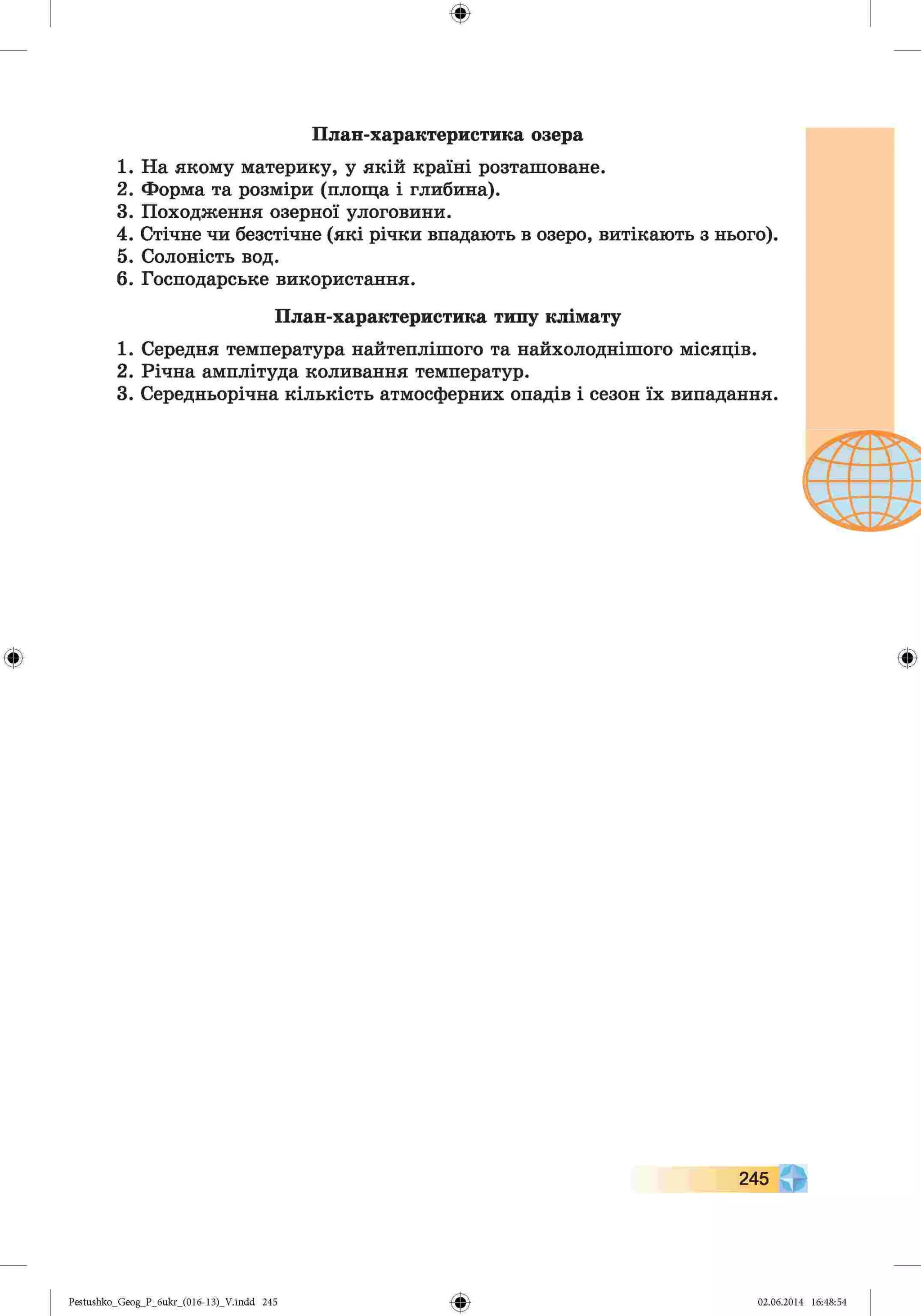 ф
План-характеристика озера
1. На якому материку, у якій країні розташоване.
2. Форма та розміри (площа і глибина).
3. Походження озерної улоговини.
4. Стічне чи безстічне (які річки впадають в озеро, витікають з нього).
5. Солоність вод.
6. Господарське використання.
1. Середня температура найтеплішого та найхолоднішого місяців.
2. Річна амплітуда коливання температур.
3. Середньорічна кількість атмосферних опадів і сезон їх випадання.
План-характеристика типу клімату
Ф Ф
Ф
Pestushko_Geog_P_бukr_(01б-13)_V.indd 245 02.06.2014 16:48:54
 