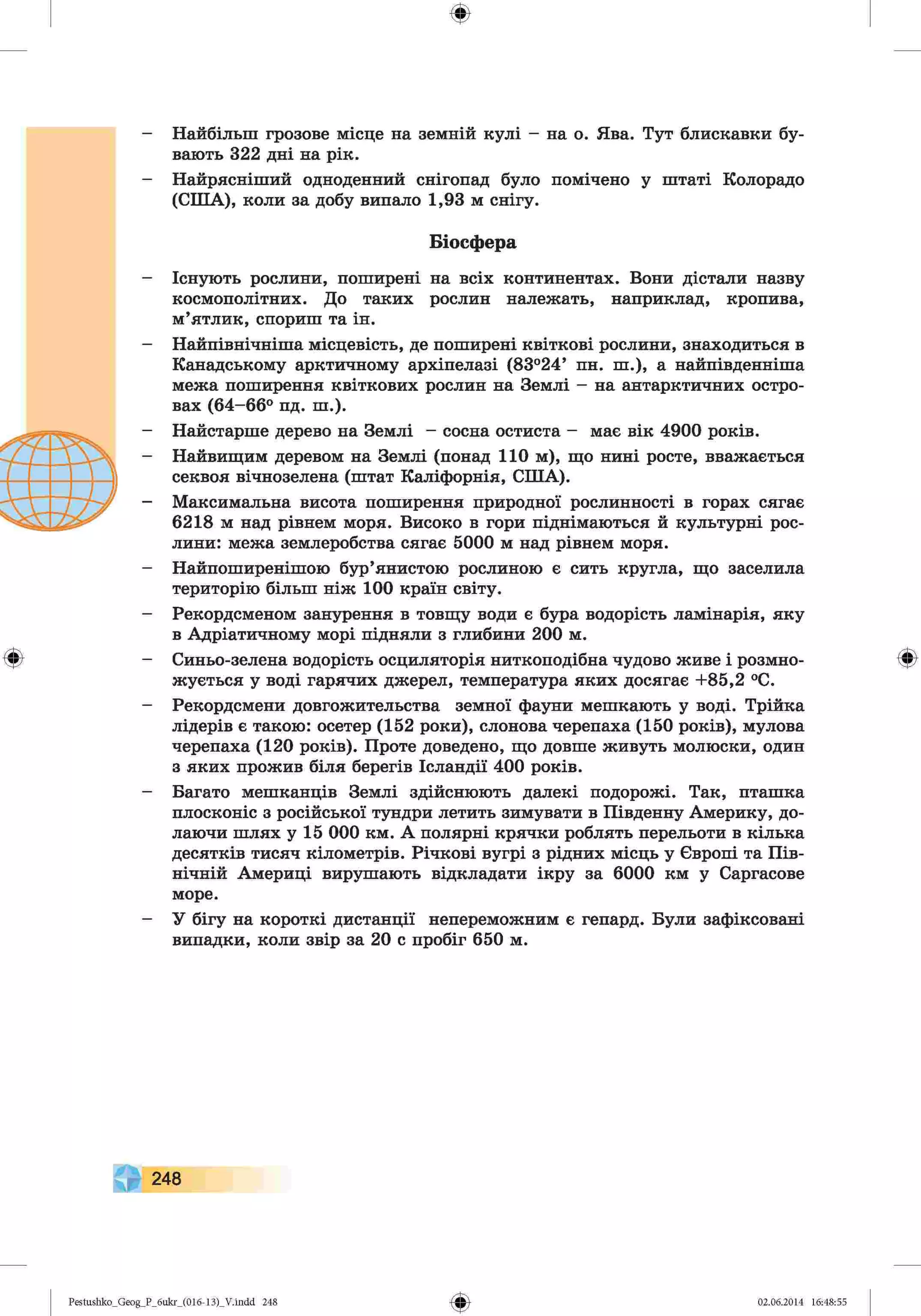 ф
ф
Найбільш грозове місце на земній кулі - на о. Ява. Тут блискавки бу­
вають 322 дні на рік.
Найрясніший одноденний снігопад було помічено у штаті Колорадо
(США), коли за добу випало 1,93 м снігу.
Біосфера
Існують рослини, поширені на всіх континентах. Вони дістали назву
космополітних. До таких рослин належать, наприклад, кропива,
м’ятлик, спориш та ін.
Найпівнічніша місцевість, де поширені квіткові рослини, знаходиться в
Канадському арктичному архіпелазі (83°24’ пн. ш.), а найпівденніша
межа поширення квіткових рослин на Землі - на антарктичних остро­
вах (64-66° пд. ш.).
Найстарше дерево на Землі - сосна остиста - має вік 4900 років.
Найвищим деревом на Землі (понад 110 м), що нині росте, вважається
секвоя вічнозелена (штат Каліфорнія, США).
Максимальна висота поширення природної рослинності в горах сягає
6218 м над рівнем моря. Високо в гори піднімаються й культурні рос­
лини: межа землеробства сягає 5000 м над рівнем моря.
Найпоширенішою бур’янистою рослиною є сить кругла, що заселила
територію більш ніж 100 країн світу.
Рекордсменом занурення в товщу води є бура водорість ламінарія, яку
в Адріатичному морі підняли з глибини 200 м.
Синьо-зелена водорість осциляторія ниткоподібна чудово живе і розмно­
жується у воді гарячих джерел, температура яких досягає +85,2 °С.
Рекордсмени довгожительства земної фауни мешкають у воді. Трійка
лідерів є такою: осетер (152 роки), слонова черепаха (150 років), мулова
черепаха (120 років). Проте доведено, що довше живуть молюски, один
з яких прожив біля берегів Ісландії 400 років.
Багато мешканців Землі здійснюють далекі подорожі. Так, пташка
плосконіс з російської тундри летить зимувати в Південну Америку, до­
лаючи шлях у 15 000 км. А полярні крячки роблять перельоти в кілька
десятків тисяч кілометрів. Річкові вугрі з рідних місць у Європі та Пів­
нічній Америці вирушають відкладати ікру за 6000 км у Саргасове
море.
У бігу на короткі дистанції непереможним є гепард. Були зафіксовані
випадки, коли звір за 20 с пробіг 650 м.
Ф
248
Ф
Pestushko_Geog_P_бukr_(01б-13)_V.indd 248 02.06.2014 16:48:55
 