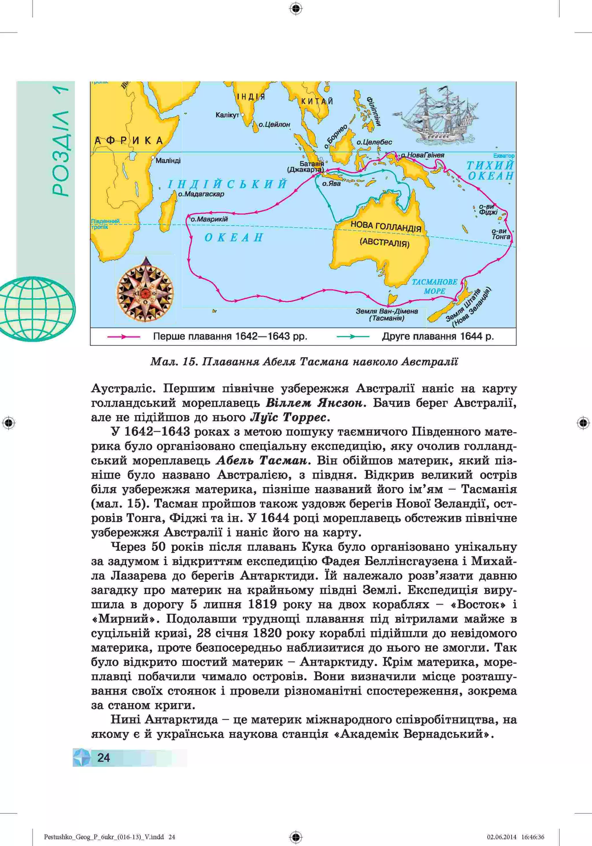 У1У£Ов
ф
V -
Мал. 15. Плавання Абеля Тасмана навколо Австралії
Аустраліс. Першим північне узбережжя Австралії наніс на карту
голландський мореплавець Віллєм Янсзон. Бачив берег Австралії,
але не підійшов до нього Луїс Торрес.
У 1642-1643 роках з метою пошуку таємничого Південного мате­
рика було організовано спеціальну експедицію, яку очолив голланд­
ський мореплавець Абель Тасман. Він обійшов материк, який піз­
ніше було названо Австралією, з півдня. Відкрив великий острів
біля узбережжя материка, пізніше названий його ім’ям - Тасманія
(мал. 15). Тасман пройшов також уздовж берегів Нової Зеландії, ост­
ровів Тонга, Фіджі та ін. У 1644 році мореплавець обстежив північне
узбережжя Австралії і наніс його на карту.
Через 50 років після плавань Кука було організовано унікальну
за задумом і відкриттям експедицію Фадея Беллінсгаузена і Михай­
ла Лазарева до берегів Антарктиди. їй належало розв’язати давню
загадку про материк на крайньому півдні Землі. Експедиція виру­
шила в дорогу 5 липня 1819 року на двох кораблях - «Восток» і
«Мирний». Подолавши труднощі плавання під вітрилами майже в
суцільній кризі, 28 січня 1820 року кораблі підійшли до невідомого
материка, проте безпосередньо наблизитися до нього не змогли. Так
було відкрито шостий материк - Антарктиду. Крім материка, море­
плавці побачили чимало островів. Вони визначили місце розташу­
вання своїх стоянок і провели різноманітні спостереження, зокрема
за станом криги.
Нині Антарктида - це материк міжнародного співробітництва, на
якому є й українська наукова станція «Академік Вернадський».
24
Калікут
о.Цейлон
о. Целебес
Екватор
ТИХИЙ
ОКЕАН
(Джакарті
.Мадагаскар
о.Маврикій
?В А ГО Л Л А Н Д ІЯ
(А В С ТР А Л ІЯ )
о-ви
Тонга
ТАСМАНОВЕ
МОРЕ >
■
*— Перше плавання 1642— 1643 рр. Друге плавання 1644 р.
Земля Ван-Дімена
(Тасманія)
Ф
Ф
Pestushko_Geog_P_бukr_(01б-13)_V.indd 24 02.06.2014 16:46:36
 