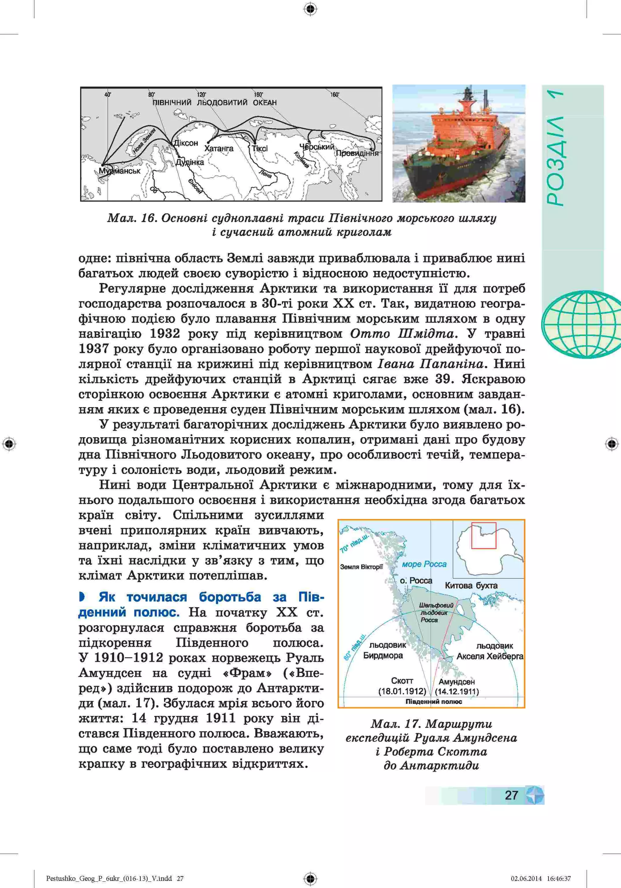 ф
ф
Мал. 16. Основні судноплавні траси Північного морського шляху
і сучасний атомний криголам
одне: північна область Землі завжди приваблювала і приваблює нині
багатьох людей своєю суворістю і відносною недоступністю.
Регулярне дослідження Арктики та використання її для потреб
господарства розпочалося в 30-ті роки XX ст. Так, видатною геогра­
фічною подією було плавання Північним морським шляхом в одну
навігацію 1932 року під керівництвом Отто Шмідта. У травні
1937 року було організовано роботу першої наукової дрейфуючої по­
лярної станції на крижині під керівництвом Івана Папаніна. Нині
кількість дрейфуючих станцій в Арктиці сягає вже 39. Яскравою
сторінкою освоєння Арктики є атомні криголами, основним завдан­
ням яких є проведення суден Північним морським шляхом (мал. 16).
У результаті багаторічних досліджень Арктики було виявлено ро­
довища різноманітних корисних копалин, отримані дані про будову
дна Північного Льодовитого океану, про особливості течій, темпера­
туру і солоність води, льодовий режим.
Нині води Центральної Арктики є міжнародними, тому для їх­
нього подальшого освоєння і використання необхідна згода багатьох
країн світу. Спільними зусиллями
вчені приполярних країн вивчають,
наприклад, зміни кліматичних умов
та їхні наслідки у зв’язку з тим, що
клімат Арктики потеплішав.
І Як точилася боротьба за Пів­
денний полюс. На початку XX ст.
розгорнулася справжня боротьба за
підкорення Південного полюса.
У 1910-1912 роках норвежець Руаль
Амундсен на судні «Фрам» («Впе­
ред») здійснив подорож до Антаркти­
ди (мал. 17). Збулася мрія всього його
життя: 14 грудня 1911 року він ді­
стався Південного полюса. Вважають,
що саме тоді було поставлено велику
крапку в географічних відкриттях.
Мал. 17. Маршрути
експедицій Руаля Амундсена
і Роберта Скотта
до Антарктиди
Ф
Ф
Pestushko_Geog_P_бukr_(01б-13)_V.indd 27 02.06.2014 16:46:37
ZlVSOd
 