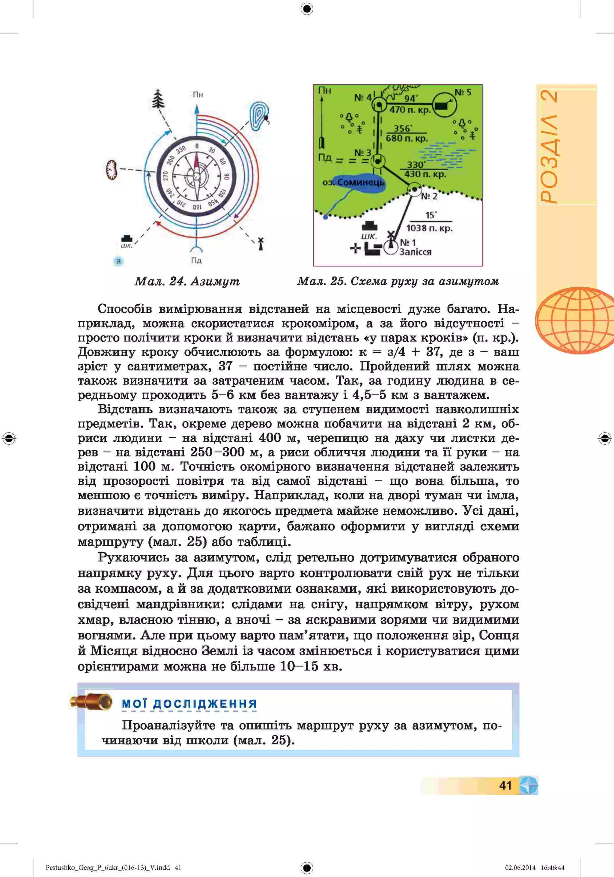 ф
ф
Способів вимірювання відстаней на місцевості дуже багато. На­
приклад, можна скористатися крокоміром, а за його відсутності -
просто полічити кроки й визначити відстань «у парах кроків» (п. кр.).
Довжину кроку обчислюють за формулою: к = з/4 + 37, де з - ваш
зріст у сантиметрах, 37 - постійне число. Пройдений шлях можна
також визначити за затраченим часом. Так, за годину людина в се­
редньому проходить 5-6 км без вантажу і 4,5-5 км з вантажем.
Відстань визначають також за ступенем видимості навколишніх
предметів. Так, окреме дерево можна побачити на відстані 2 км, об­
риси людини - на відстані 400 м, черепицю на даху чи листки де­
рев - на відстані 250-300 м, а риси обличчя людини та її руки - на
відстані 100 м. Точність окомірного визначення відстаней залежить
від прозорості повітря та від самої відстані - що вона більша, то
меншою є точність виміру. Наприклад, коли на дворі туман чи імла,
визначити відстань до якогось предмета майже неможливо. Усі дані,
отримані за допомогою карти, бажано оформити у вигляді схеми
маршруту (мал. 25) або таблиці.
Рухаючись за азимутом, слід ретельно дотримуватися обраного
напрямку руху. Для цього варто контролювати свій рух не тільки
за компасом, а й за додатковими ознаками, які використовують до­
свідчені мандрівники: слідами на снігу, напрямком вітру, рухом
хмар, власною тінню, а вночі - за яскравими зорями чи видимими
вогнями. Але при цьому варто пам’ятати, що положення зір, Сонця
й Місяця відносно Землі із часом змінюється і користуватися цими
орієнтирами можна не більше 10-15 хв.
Ф
МОЇ ДОС.ПІ Д Ж Е Н Н я
Проаналізуйте та опишіть маршрут руху за азимутом, по­
чинаючи від школи (мал. 25).
41
Ф
Pestushko_Geog_P_бukr_(01б-13)_V.indd 41 02.06.2014 16:46:44
РОЗДІЛ
2
 