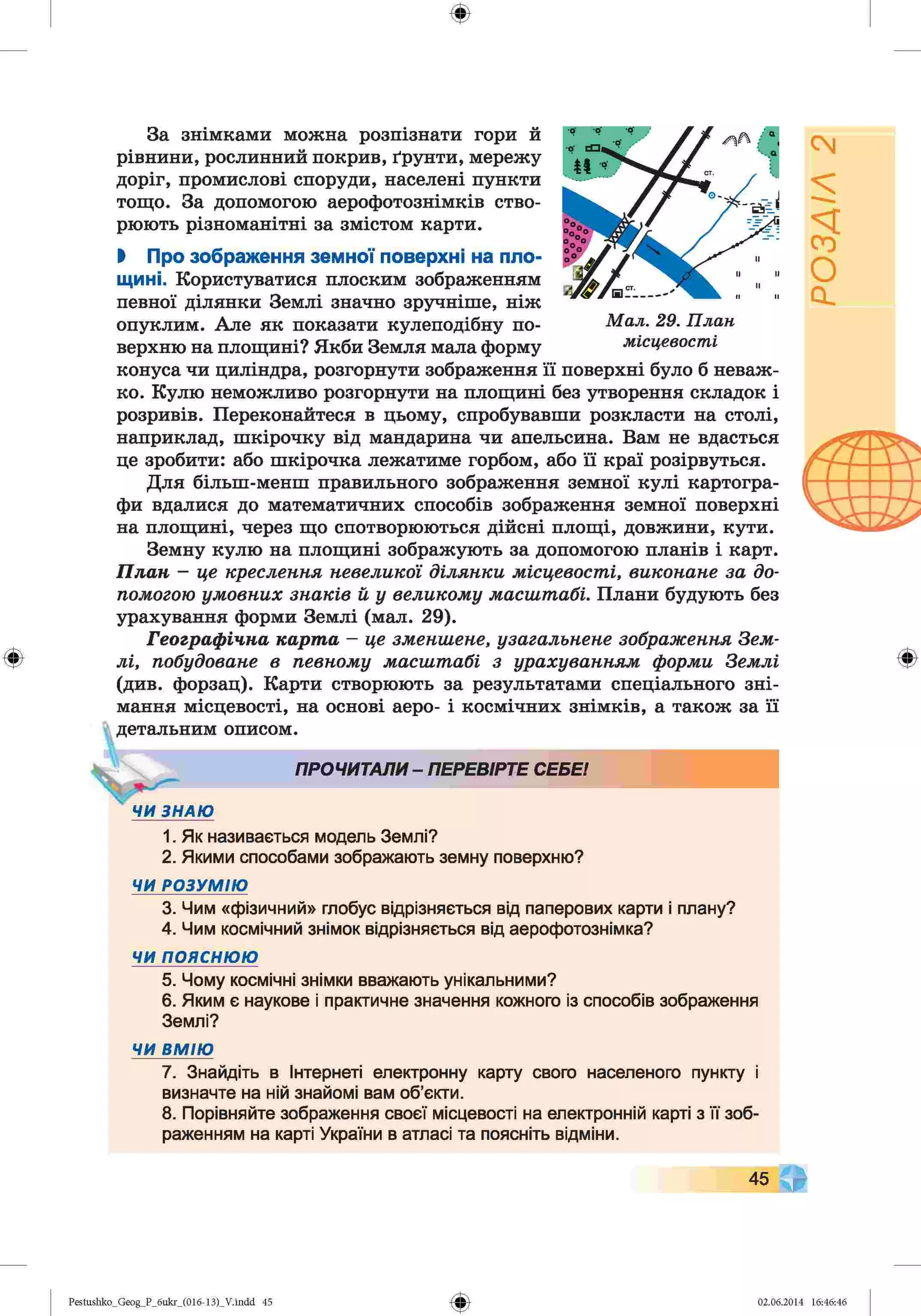 ф
ф
За знімками можна розпізнати гори й
рівнини, рослинний покрив, ґрунти, мережу
доріг, промислові споруди, населені пункти
тощо. За допомогою аерофотознімків ство­
рюють різноманітні за змістом карти.
І Про зображення земної поверхні на пло­
щині. Користуватися плоским зображенням
певної ділянки Землі значно зручніше, ніж
опуклим. Але як показати кулеподібну по­
верхню на площині? Якби Земля мала форму
конуса чи циліндра, розгорнути зображення її поверхні було б неваж­
ко. Кулю неможливо розгорнути на площині без утворення складок і
розривів. Переконайтеся в цьому, спробувавши розкласти на столі,
наприклад, шкірочку від мандарина чи апельсина. Вам не вдасться
це зробити: або шкірочка лежатиме горбом, або її краї розірвуться.
Для більш-менш правильного зображення земної кулі картогра­
фи вдалися до математичних способів зображення земної поверхні
на площині, через що спотворюються дійсні площі, довжини, кути.
Земну кулю на площині зображують за допомогою планів і карт.
П л а н - це креслення невеликої д іл я н к и м ісцевост і, ви кон ан е за до­
помогою у м о в н и х з н а к ів й у великом у м асш т абі. Плани будують без
урахування форми Землі (мал. 29).
Г е о гр а ф ічн а к а р т а - це зменш ене, узагальнене зображ ення Зем­
л і, побудоване в певном у м а сш т а бі з у р а х у в а н н я м ф орми З ем лі
(див. форзац). Карти створюють за результатами спеціального зні­
мання місцевості, на основі аеро- і космічних знімків, а також за її
детальним описом.
ПРОЧИТАЛИ- ПЕРЕВІРТЕ СЕБЕ!
4 ЧИ ЗНАЮ
1. Як називається модель Землі?
2. Якими способами зображають земну поверхню?
ЧИ РОЗУМІЮ
3. Чим «фізичний» глобус відрізняється від паперових карти і плану?
4. Чим космічний знімок відрізняється від аерофотознімка?
ЧИ ПОЯСНЮЮ
5. Чому космічні знімки вважають унікальними?
6. Яким є наукове і практичне значення кожного із способів зображення
Землі?
М ал. 29. П лан
місцевості
Ф
ЧИ ВМ ІЮ
7. Знайдіть в Інтернеті електронну карту свого населеного пункту і
визначте на ній знайомі вам об’єкти.
8. Порівняйте зображення своєї місцевості на електронній карті з її зоб­
раженням на карті України в атласі та поясніть відміни.
45
Ф
Pestushko_Geog_P_бukr_(01б-13)_V.indd 45 02.06.2014 16:46:46
РОЗДІЛ
2
 