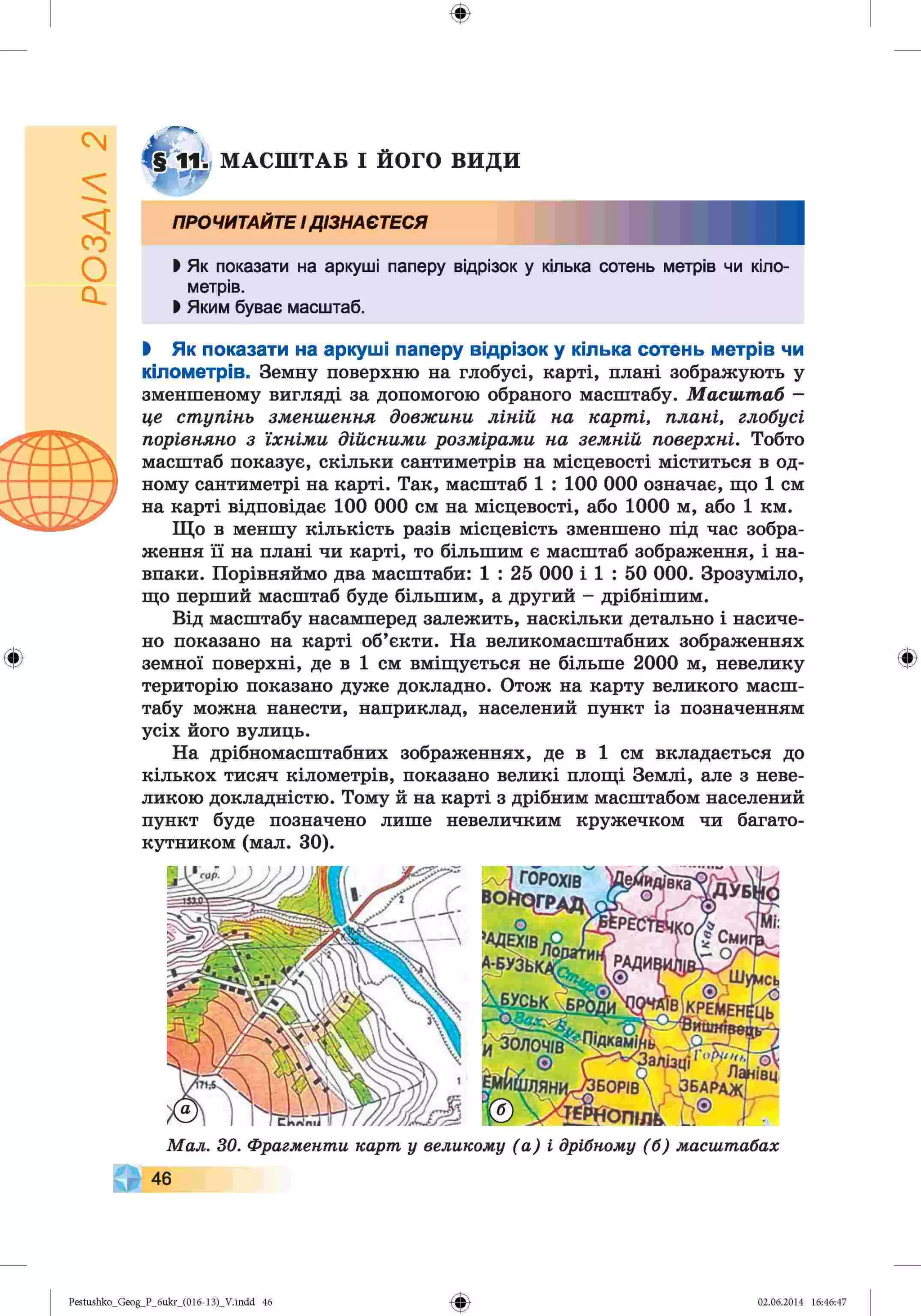 ф
§
о
с |
<ч
ф
М А С Ш ТА Б І ЙОГО В И Д И
ПРОЧИТАЙТЕ І ДІЗНАЄТЕСЯ
І Як показати на аркуші паперу відрізок у кілька сотень метрів чи кіло­
метрів.
І Яким буває масштаб.
І Як показати на аркуші паперу відрізок у кілька сотень метрів чи
кілометрів. Земну поверхню на глобусі, карті, плані зображують у
зменшеному вигляді за допомогою обраного масштабу. М а с ш т а б —
це ст уп ін ь зм енш ення д о в ж и н и л ін ій на ка р т і, п л а н і, глобусі
порівняно з їх н ім и д ій с н и м и р о зм ір а м и н а зе м н ій поверхні. Тобто
масштаб показує, скільки сантиметрів на місцевості міститься в од­
ному сантиметрі на карті. Так, масштаб 1 : 100 000 означає, що 1 см
на карті відповідає 100 000 см на місцевості, або 1000 м, або 1 км.
Що в меншу кількість разів місцевість зменшено під час зобра­
ження її на плані чи карті, то більшим є масштаб зображення, і на­
впаки. Порівняймо два масштаби: 1 : 25 000 і 1 : 50 000. Зрозуміло,
що перший масштаб буде більшим, а другий - дрібнішим.
Від масштабу насамперед залежить, наскільки детально і насиче­
но показано на карті об’єкти. На великомасштабних зображеннях
земної поверхні, де в 1 см вміщується не більше 2000 м, невелику
територію показано дуже докладно. Отож на карту великого масш­
табу можна нанести, наприклад, населений пункт із позначенням
усіх його вулиць.
На дрібномасштабних зображеннях, де в 1 см вкладається до
кількох тисяч кілометрів, показано великі площі Землі, але з неве­
ликою докладністю. Тому й на карті з дрібним масштабом населений
пункт буде позначено лише невеличким кружечком чи багато­
кутником (мал. ЗО).
М ал. ЗО. Фрагменти карт у великому (а ) і дрібному (б ) масштабах
46
Ф
Ф
Pestushko_Geog_P_бukr_(01б-13)_V.indd 46 02.06.2014 16:46:47
 
