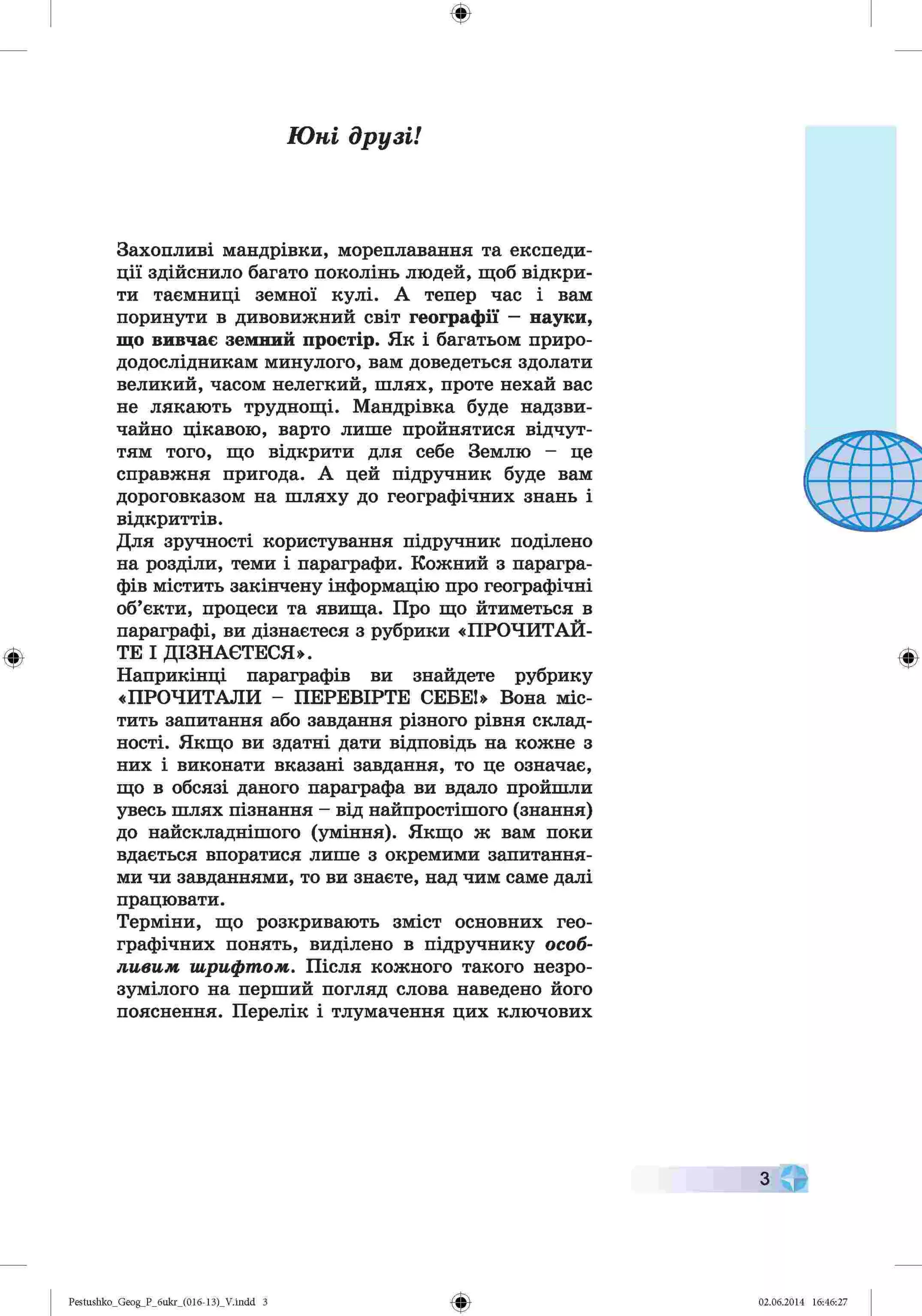 ф
Юні друзі!
Захопливі мандрівки, мореплавання та експеди­
ції здійснило багато поколінь людей, щоб відкри­
ти таємниці земної кулі. А тепер час і вам
поринути в дивовижний світ географії —науки,
що вивчає земний простір. Як і багатьом приро­
додослідникам минулого, вам доведеться здолати
великий, часом нелегкий, шлях, проте нехай вас
не лякають труднощі. Мандрівка буде надзви­
чайно цікавою, варто лише пройнятися відчут­
тям того, що відкрити для себе Землю - це
справжня пригода. А цей підручник буде вам
дороговказом на шляху до географічних знань і
відкриттів.
Для зручності користування підручник поділено
на розділи, теми і параграфи. Кожний з парагра­
фів містить закінчену інформацію про географічні
об’єкти, процеси та явища. Про що йтиметься в
параграфі, ви дізнаєтеся з рубрики «ПРОЧИТАЙ­
ТЕ І ДІЗНАЄТЕСЯ».
Наприкінці параграфів ви знайдете рубрику
«ПРОЧИТАЛИ - ПЕРЕВІРТЕ СЕБЕ!» Вона міс­
тить запитання або завдання різного рівня склад­
ності. Якщо ви здатні дати відповідь на кожне з
них і виконати вказані завдання, то це означає,
що в обсязі даного параграфа ви вдало пройшли
увесь шлях пізнання - від найпростішого (знання)
до найскладнішого (уміння). Якщо ж вам поки
вдається впоратися лише з окремими запитання­
ми чи завданнями, то ви знаєте, над чим саме далі
працювати.
Терміни, що розкривають зміст основних гео­
графічних понять, виділено в підручнику особ­
ливим шрифтом. Після кожного такого незро­
зумілого на перший погляд слова наведено його
пояснення. Перелік і тлумачення цих ключових
Ф
з
Ф
Pestushko_Geog_P_бukr_(01б-13)_V.indd З 02.06.2014 16:46:27
 