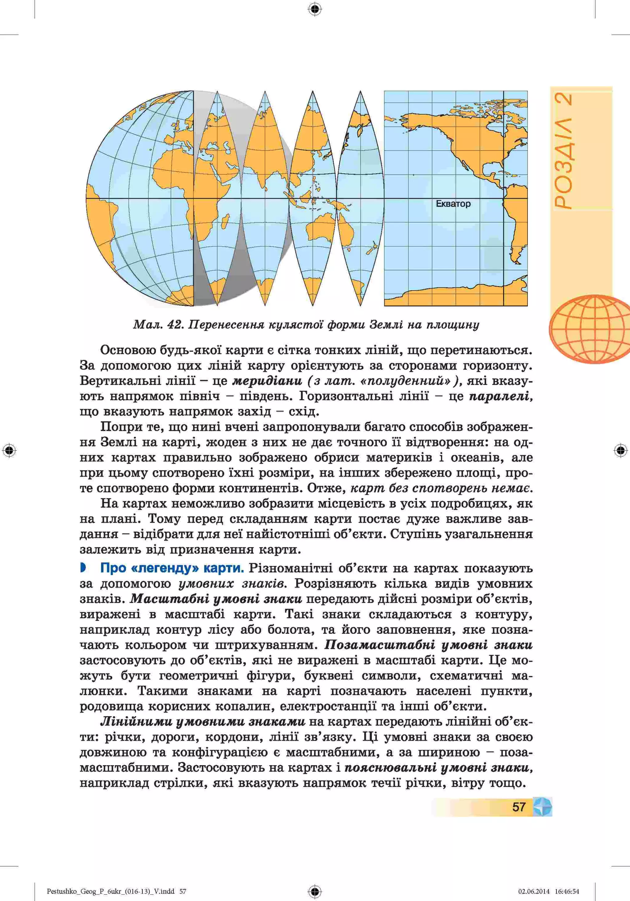 ф
ф
М ал. 42. Перенесення куляст ої форми Землі на площину
Основою будь-якої карти є сітка тонких ліній, що перетинаються.
За допомогою цих ліній карту орієнтують за сторонами горизонту.
Вертикальні лінії - це меридіани (з лат. «полуденний» ), які вказу­
ють напрямок північ - південь. Горизонтальні лінії - це паралелі,
що вказують напрямок захід - схід.
Попри те, що нині вчені запропонували багато способів зображен­
ня Землі на карті, жоден з них не дає точного її відтворення: на од­
них картах правильно зображено обриси материків і океанів, але
при цьому спотворено їхні розміри, на інших збережено площі, про­
те спотворено форми континентів. Отже, карт без спотворень немає.
На картах неможливо зобразити місцевість в усіх подробицях, як
на плані. Тому перед складанням карти постає дуже важливе зав­
дання - відібрати для неї найістотніші об’єкти. Ступінь узагальнення
залежить від призначення карти.
І Про «легенду» карти. Різноманітні об’єкти на картах показують
за допомогою умовних знаків. Розрізняють кілька видів умовних
знаків. Масштабні умовні знаки передають дійсні розміри об’єктів,
виражені в масштабі карти. Такі знаки складаються з контуру,
наприклад контур лісу або болота, та його заповнення, яке позна­
чають кольором чи штрихуванням. Позамасштабні умовні знаки
застосовують до об’єктів, які не виражені в масштабі карти. Це мо­
жуть бути геометричні фігури, буквені символи, схематичні ма­
люнки. Такими знаками на карті позначають населені пункти,
родовища корисних копалин, електростанції та інші об’єкти.
Лінійними умовними знаками на картах передають лінійні об’єк­
ти: річки, дороги, кордони, лінії зв’язку. Ці умовні знаки за своєю
довжиною та конфігурацією є масштабними, а за шириною - поза-
масштабними. Застосовують на картах і пояснювальні умовні знаки,
наприклад стрілки, які вказують напрямок течії річки, вітру тощо.
Ф
57
Ф
Pestushko_Geog_P_бukr_(01б-13)_V.indd 57 02.06.2014 16:46:54
РОЗДІЛ
2
 