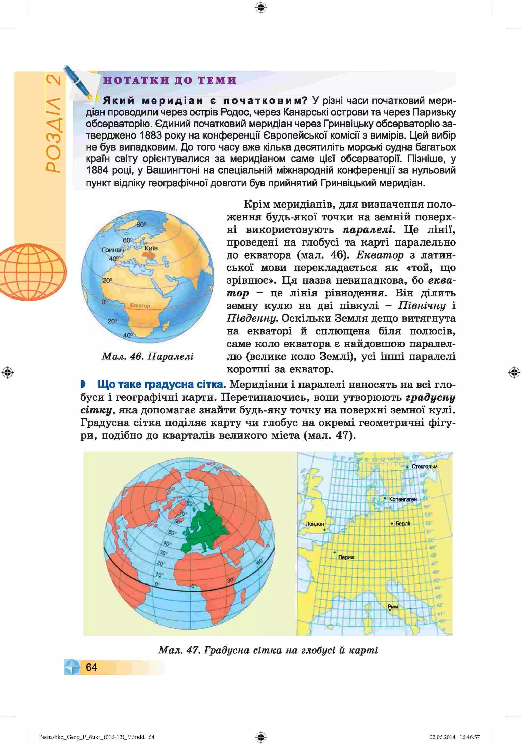 ф
У різні часи початковий мери
діан проводили через острів Родос, через Канарські острови та через Паризьку
обсерваторію. Єдиний початковий меридіан через Гринвіцьку обсерваторію за-
тверджено 1883 року на конференції Європейської комісії з вимірів. Цей вибір
не був випадковим. До того часу вже кілька десятиліть морські судна багатьох
країн світу орієнтувалися за меридіаном саме цієї обсерваторії. Пізніше, у
1884 році, у Вашингтоні на спеціальній міжнародній конференції за нульовий
пункт відліку географічної довготи був прийнятий Гринвіцький меридіан
Н О Т А Т К И Д О Т Е М И
Мал. 46. Паралелі
Крім меридіанів, для визначення поло­
ження будь-якої точки на земній поверх­
ні використовують паралелі. Це лінії,
проведені на глобусі та карті паралельно
до екватора (мал. 46). Екватор з латин­
ської мови перекладається як «той, що
зрівнює». Ця назва невнпадкова, бо еква­
тор - це лінія рівнодення. Він ділить
земну кулю на дві півкулі - Північну і
Південну. Оскільки Земля дещо витягнута
на екваторі й сплющена біля полюсів,
саме коло екватора є найдовшою паралел­
лю (велике коло Землі), усі інші паралелі
Ф коротші за екватор.
І Що таке градусна сітка. Меридіани і паралелі наносять на всі гло­
буси і географічні карти. Перетинаючись, вони утворюють градусну
сітку, яка допомагає знайти будь-яку точку на поверхні земної кулі.
Градусна сітка поділяє карту чи глобус на окремі геометричні фігу­
ри, подібно до кварталів великого міста (мал. 47).
Мал. 47. Градусна сітка на глобусі й карті
64
Ф
Ф
Pestushko_Geog_P_бukr_(01б-13)_V.indd 64 02.06.2014 16:46:57
 