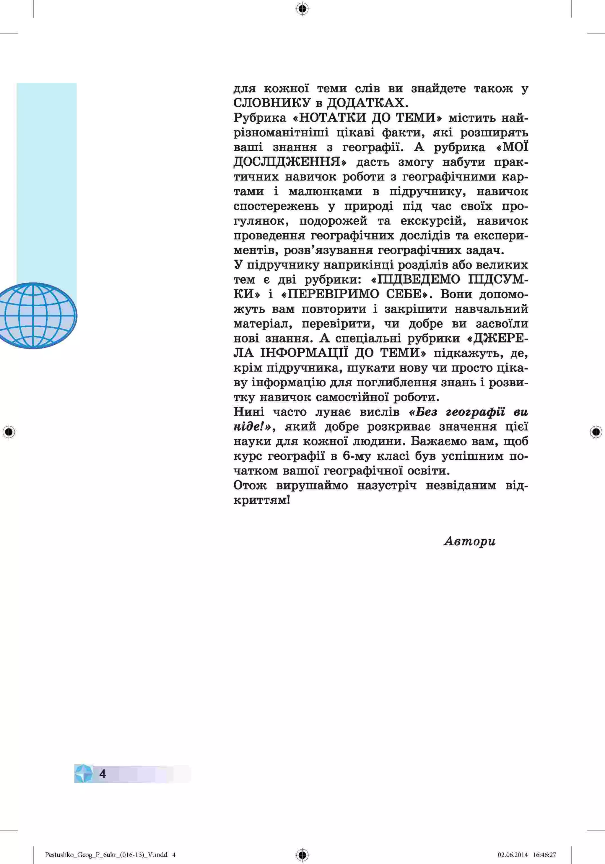 ф
ф
для кожної теми слів ви знайдете також у
СЛОВНИКУ в ДОДАТКАХ.
Рубрика «НОТАТКИ ДО ТЕМИ» містить най­
різноманітніші цікаві факти, які розширять
ваші знання з географії. А рубрика «МОЇ
ДОСЛІДЖЕННЯ» дасть змогу набути прак­
тичних навичок роботи з географічними кар­
тами і малюнками в підручнику, навичок
спостережень у природі під час своїх про­
гулянок, подорожей та екскурсій, навичок
проведення географічних дослідів та експери­
ментів, розв’язування географічних задач.
У підручнику наприкінці розділів або великих
тем є дві рубрики: «ПІДВЕДЕМО ПІДСУМ­
КИ» і «ПЕРЕВІРИМО СЕБЕ». Вони допомо­
жуть вам повторити і закріпити навчальний
матеріал, перевірити, чи добре ви засвоїли
нові знання. А спеціальні рубрики «ДЖЕРЕ­
ЛА ІНФОРМАЦІЇ ДО ТЕМИ» підкажуть, де,
крім підручника, шукати нову чи просто ціка­
ву інформацію для поглиблення знань і розви­
тку навичок самостійної роботи.
Нині часто лунає вислів «Без географи ви
ніде!», який добре розкриває значення цієї
науки для кожної людини. Бажаємо вам, щоб
курс географії в 6-му класі був успішним по­
чатком вашої географічної освіти.
Отож вирушаймо назустріч незвіданим від­
криттям!
Автори
4
Ф
Pestushko_Geog_P_бukr_(01б-13)_V.indd 4 02.06.2014 16:46:27
 
