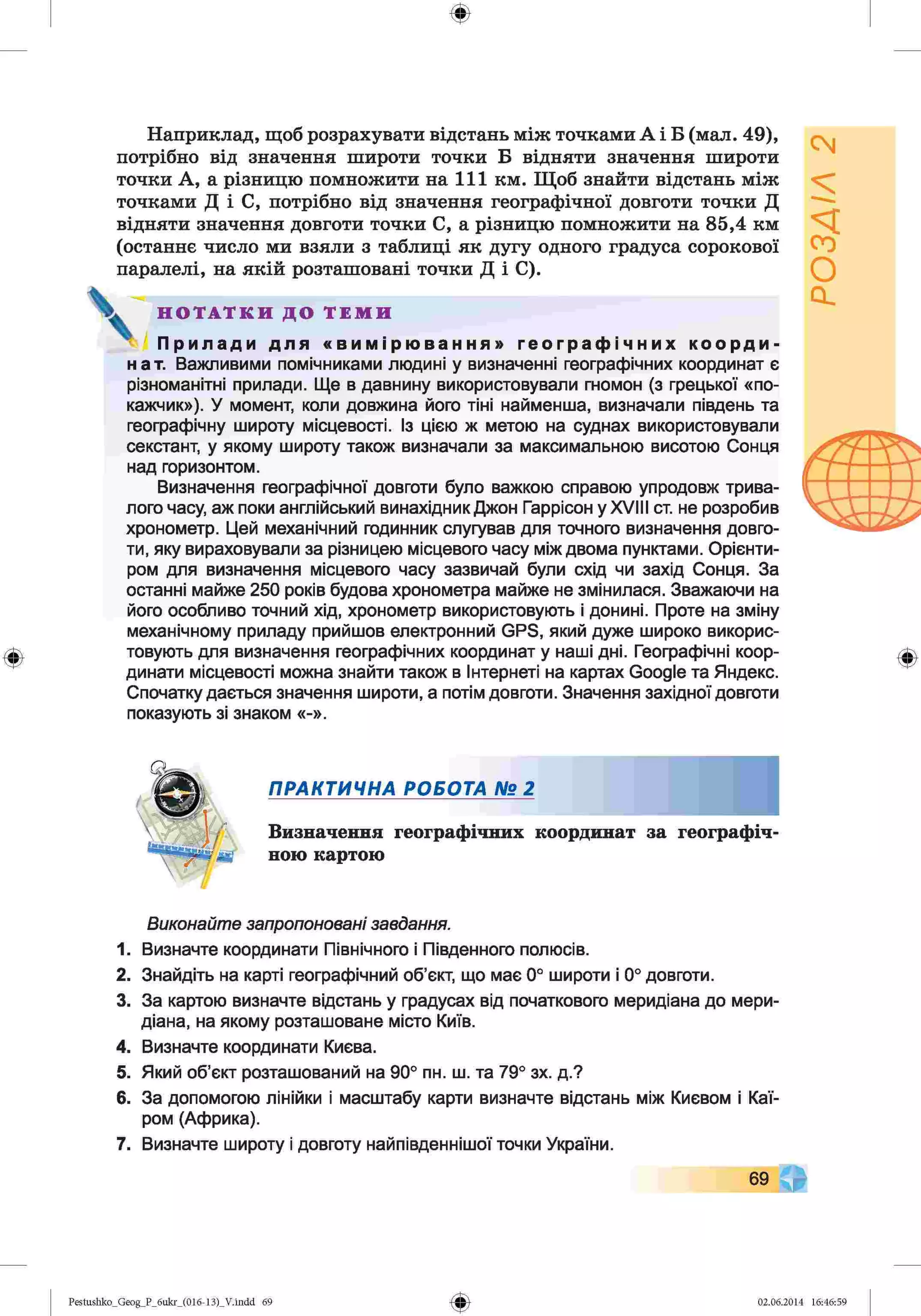 ф
ф
Наприклад, щоб розрахувати відстань між точками А і Б (мал. 49),
потрібно від значення широти точки Б відняти значення широти
точки А, а різницю помножити на 111 км. Щоб знайти відстань між
точками Д і С, потрібно від значення географічної довготи точки Д
відняти значення довготи точки С, а різницю помножити на 85,4 км
(останнє число ми взяли з таблиці як дугу одного градуса сорокової
паралелі, на якій розташовані точки Д і С).
Н О Т А Т К И Д О Т Е М И
jfej Прилади для «вимірювання» географічних коорди­
нат. Важливими помічниками людині у визначенні географічних координат є
різноманітні прилади. Ще в давнину використовували гномон (з грецької «по­
кажчик»), У момент, коли довжина його тіні найменша, визначали південь та
географічну широту місцевості. Із цією ж метою на суднах використовували
секстант, у якому широту також визначали за максимальною висотою Сонця
над горизонтом.
Визначення географічної довготи було важкою справою упродовж трива­
лого часу, аж поки англійський винахідник Джон Гаррісон у XVIII ст. не розробив
хронометр. Цей механічний годинник слугував для точного визначення довго­
ти, яку вираховували за різницею місцевого часу між двома пунктами. Орієнти­
ром для визначення місцевого часу зазвичай були схід чи захід Сонця. За
останні майже 250 років будова хронометра майже не змінилася. Зважаючи на
його особливо точний хід, хронометр використовують і донині. Проте на зміну
механічному приладу прийшов електронний GPS, який дуже широко викорис­
товують для визначення географічних координат у наші дні. Географічні коор­
динати місцевості можна знайти також в Інтернеті на картах Google та Яндекс.
Спочатку дається значення широти, а потім довготи. Значення західної довготи
показують зі знаком «-».
Ф
ПРАКТИЧНА РОБОТА № 2
Визначення географічних координат за географіч'
ною картою
Виконайте запропоновані завдання.
1. Визначте координати Північного і Південного полюсів.
2. Знайдіть на карті географічний об’єкт, що має 0° широти і 0° довготи.
3. За картою визначте відстань у градусах від початкового меридіана до мери­
діана, на якому розташоване місто Київ.
4. Визначте координати Києва.
5. Який об’єкт розташований на 90° пн. ш. та 79° зх. д.?
6. За допомогою лінійки і масштабу карти визначте відстань між Києвом і Каї­
ром (Африка).
7. Визначте широту і довготу найпівденнішої точки України.
69 ©
Ф
Pestushko_Geog_P_6ukr_(016-13)_V.indd 69 02.06.2014 16:46:59
 