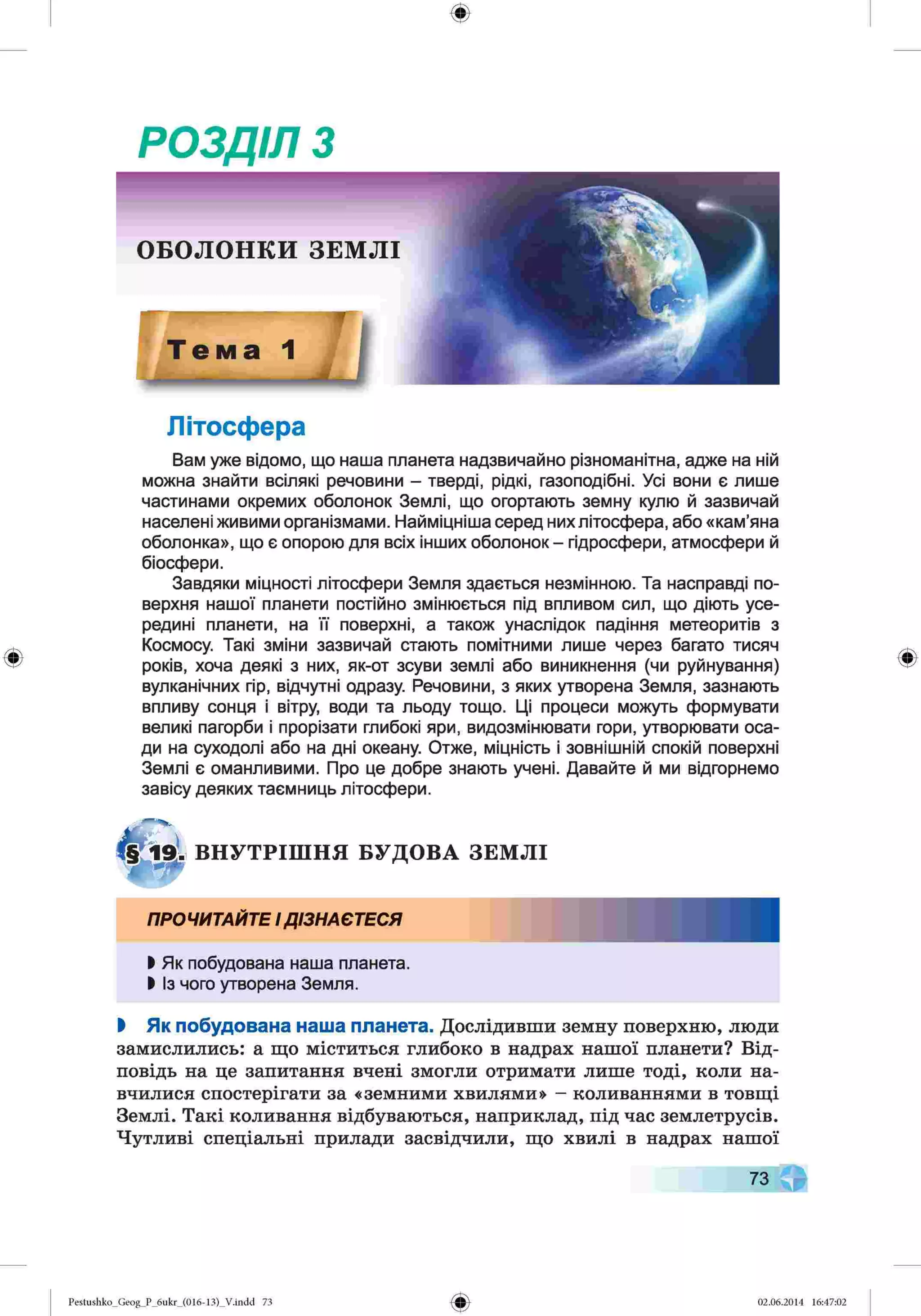 РОЗДІЛ з
Літосфера
Вам уже відомо, що наша планета надзвичайно різноманітна, адже на ній
можна знайти всілякі речовини - тверді, рідкі, газоподібні. Усі вони є лише
частинами окремих оболонок Землі, що огортають земну кулю й зазвичай
населені живими організмами. Найміцніша серед них літосфера, або «кам’яна
оболонка», що є опорою для всіх інших оболонок - гідросфери, атмосфери й
біосфери.
Завдяки міцності літосфери Земля здається незмінною. Та насправді по­
верхня нашої планети постійно змінюється під впливом сил, що діють усе­
редині планети, на її поверхні, а також унаслідок падіння метеоритів з
Космосу. Такі зміни зазвичай стають помітними лише через багато тисяч
років, хоча деякі з них, як-от зсуви землі або виникнення (чи руйнування)
вулканічних гір, відчутні одразу. Речовини, з яких утворена Земля, зазнають
впливу сонця і вітру, води та льоду тощо. Ці процеси можуть формувати
великі пагорби і прорізати глибокі яри, видозмінювати гори, утворювати оса­
ди на суходолі або на дні океану. Отже, міцність і зовнішній спокій поверхні
Землі є оманливими. Про це добре знають учені. Давайте й ми відгорнемо
завісу деяких таємниць літосфери.
В Н У Т Р ІШ Н Я БУДОВА З Е М Л І
ПРОЧИТАЙТЕІДІЗНАЄТЕСЯ
І Як побудована наша планета.
І Із чого утворена Земля.
І Як побудована наша планета. Дослідивши земну поверхню, люди
замислились: а що міститься глибоко в надрах нашої планети? Від­
повідь на це запитання вчені змогли отримати лише тоді, коли на­
вчилися спостерігати за «земними хвилями» - коливаннями в товщі
Землі. Такі коливання відбуваються, наприклад, під час землетрусів.
Чутливі спеціальні прилади засвідчили, що хвилі в надрах нашої
73
Pestushko_Geog_P_6ukr_(016-13)_Vлndd 73 02.06.2014 16:47:02
 