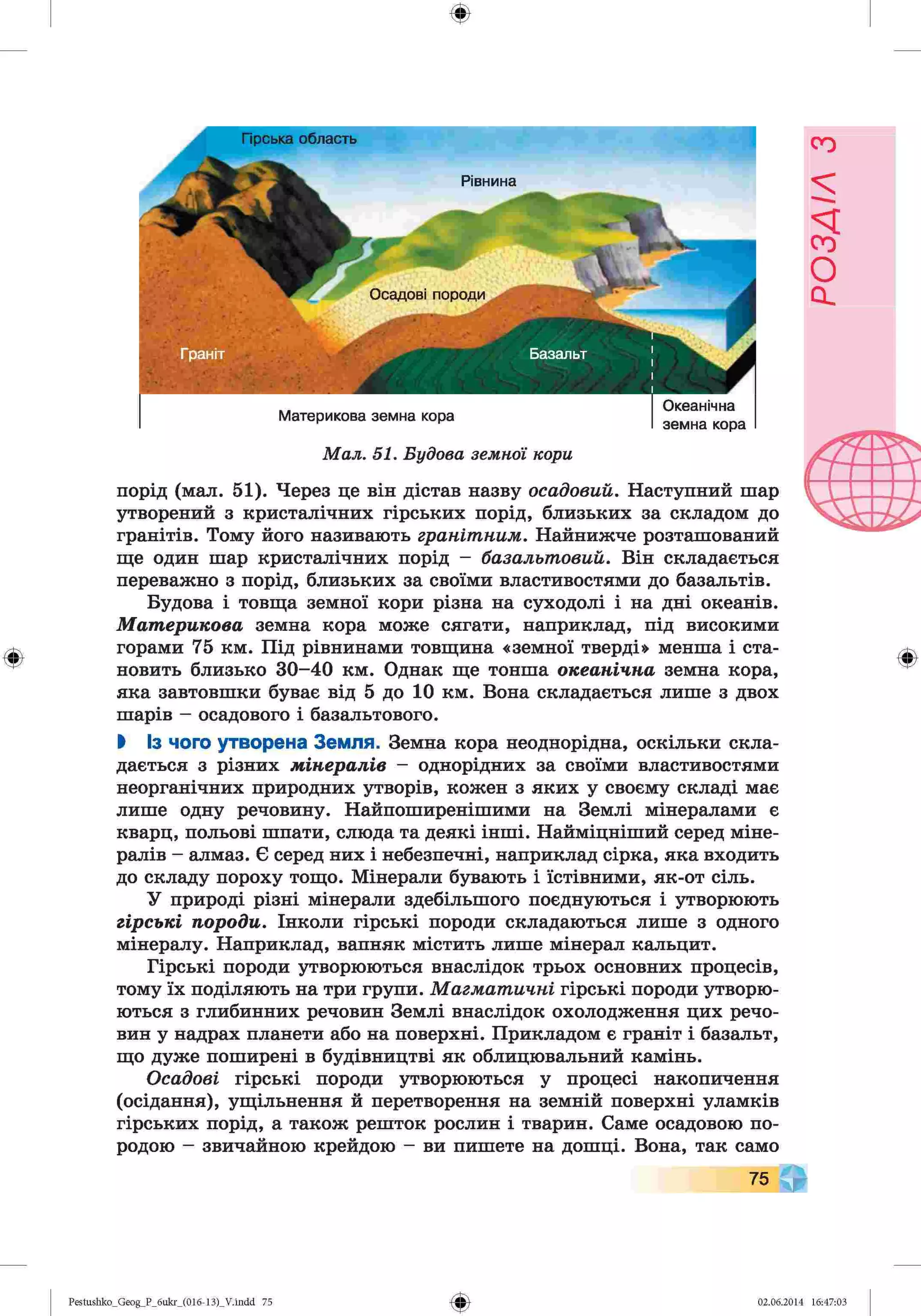 ф
ф
Осадові породи
4
Гюська область
Рівнина
Материкова земна кора
Океанічна
земна кора
М а л . 51. Б уд о в а зем н о ї кори
порід (мал. 51). Через це він дістав назву осадовий. Наступний шар
утворений з кристалічних гірських порід, близьких за складом до
гранітів. Тому його називають гранітним. Найнижче розташований
ще один шар кристалічних порід - базальтовий. Він складається
переважно з порід, близьких за своїми властивостями до базальтів.
Будова і товща земної кори різна на суходолі і на дні океанів.
Материкова земна кора може сягати, наприклад, під високими
горами 75 км. Під рівнинами товщина «земної тверді» менша і ста­
новить близько 30-40 км. Однак ще тонша океанічна земна кора,
яка завтовшки буває від 5 до 10 км. Вона складається лише з двох
шарів - осадового і базальтового.
І Із чого утворена Земля. Земна кора неоднорідна, оскільки скла­
дається з різних мінералів - однорідних за своїми властивостями
неорганічних природних утворів, кожен з яких у своєму складі має
лише одну речовину. Найпоширенішими на Землі мінералами є
кварц, польові шпати, слюда та деякі інші. Найміцніший серед міне­
ралів - алмаз. Є серед них і небезпечні, наприклад сірка, яка входить
до складу пороху тощо. Мінерали бувають і їстівними, як-от сіль.
У природі різні мінерали здебільшого поєднуються і утворюють
гірські породи. Інколи гірські породи складаються лише з одного
мінералу. Наприклад, вапняк містить лише мінерал кальцит.
Гірські породи утворюються внаслідок трьох основних процесів,
тому їх поділяють на три групи. Магматичні гірські породи утворю­
ються з глибинних речовин Землі внаслідок охолодження цих речо­
вин у надрах планети або на поверхні. Прикладом є граніт і базальт,
що дуже поширені в будівництві як облицювальний камінь.
Осадові гірські породи утворюються у процесі накопичення
(осідання), ущільнення й перетворення на земній поверхні уламків
гірських порід, а також решток рослин і тварин. Саме осадовою по­
родою - звичайною крейдою - ви пишете на дошці. Вона, так само
Ф
Ф
Pestushko_Geog_P_бukr_(01б-13)_V.indd 75 02.06.2014 16:47:03
РОЗДІЛ
з
 