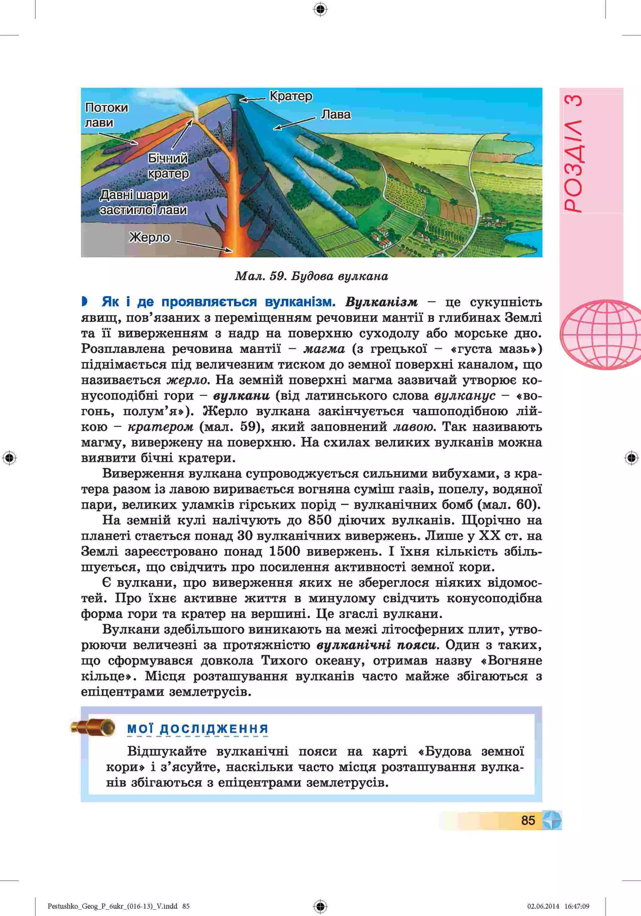 ф
ф
Кратер
Потоки
лави
Лава
ЬщЩи]
кратер
идавшшащЛ
•застйглбїїіави .
Жерло
"2 '• ' " „ Г Л
Мал. 59. Будова вулкана
І Як і де проявляється вулканізм. Вулканізм - це сукупність
явищ, пов’язаних з переміщенням речовини мантії в глибинах Землі
та її виверженням з надр на поверхню суходолу або морське дно.
Розплавлена речовина мантії - магма (з грецької - «густа мазь»)
піднімається під величезним тиском до земної поверхні каналом, що
називається жерло. На земній поверхні магма зазвичай утворює ко­
нусоподібні гори - вулкани (від латинського слова вулканус - «во­
гонь, полум’я»). Жерло вулкана закінчується чашоподібною лій­
кою - кратером (мал. 59), який заповнений лавою. Так називають
магму, вивержену на поверхню. На схилах великих вулканів можна
виявити бічні кратери.
Виверження вулкана супроводжується сильними вибухами, з кра­
тера разом із лавою виривається вогняна суміш газів, попелу, водяної
пари, великих уламків гірських порід - вулканічних бомб (мал. 60).
На земній кулі налічують до 850 діючих вулканів. Щорічно на
планеті стається понад ЗО вулканічних вивержень. Лише у XX ст. на
Землі зареєстровано понад 1500 вивержень. І їхня кількість збіль­
шується, що свідчить про посилення активності земної кори.
Є вулкани, про виверження яких не збереглося ніяких відомос­
тей. Про їхнє активне життя в минулому свідчить конусоподібна
форма гори та кратер на вершині. Це згаслі вулкани.
Вулкани здебільшого виникають на межі літосферних плит, утво­
рюючи величезні за протяжністю вулканічні пояси. Один з таких,
що сформувався довкола Тихого океану, отримав назву «Вогняне
кільце». Місця розташування вулканів часто майже збігаються з
епіцентрами землетрусів.
р МОЇ Д О С Л І Д Ж Е Н Н Я
Відшукайте вулканічні пояси на карті «Будова земної
кори» і з’ясуйте, наскільки часто місця розташування вулка­
нів збігаються з епіцентрами землетрусів.
Ф
85
Ф
Pestushko_Geog_P_6ukr_(016-13)_V.indd 85 02.06.2014 16:47:09
РОЗДІЛ
з
 
