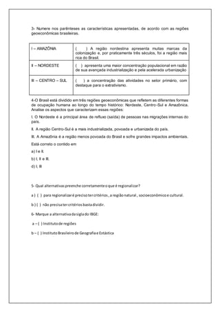 3- Numere nos parênteses as características apresentadas, de acordo com as regiões
geoeconômicas brasileiras.
I – AMAZÔNIA ( ) A região nordestina apresenta muitas marcas da
colonização e, por praticamente três séculos, foi a região mais
rica do Brasil.
II – NORDESTE ( ) apresenta uma maior concentração populacional em razão
de sua avançada industrialização e pela acelerada urbanização
III – CENTRO – SUL ( ) a concentração das atividades no setor primário, com
destaque para o extrativismo.
4-O Brasil está dividido em três regiões geoeconômicas que refletem as diferentes formas
de ocupação humana ao longo do tempo histórico: Nordeste, Centro-Sul e Amazônica.
Analise os aspectos que caracterizam essas regiões:
I. O Nordeste é a principal área de refluxo (saída) de pessoas nas migrações internas do
país.
II. A região Centro-Sul é a mais industrializada, povoada e urbanizada do país.
III. A Amazônia é a região menos povoada do Brasil e sofre grandes impactos ambientais.
Está correto o contido em
a) I e II.
b) I, II e III.
d) I, III
5- Qual alternativaspreenche corretamenteoque é regionalizar?
a ) ( ) para regionalizaré precisotercritérios,a regiãonatural , socioeconômicoe cultural.
b ) ( ) não precisatercritériosbastadividir.
6- Marque a alternativadasiglado IBGE:
a – ( ) Institutode regiões
b – ( ) InstitutoBrasileirode Geografiae Estástica
 