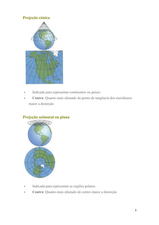 Projeção cónica
 Indicada para representar continentes ou países
 Contra: Quanto mais afastado do ponto de tangência dos meridianos
maior a distorção
Projeção azimutal ou plana
 Indicada para representar as regiões polares
 Contra: Quanto mais afastado do centro maior a distorção
3
 