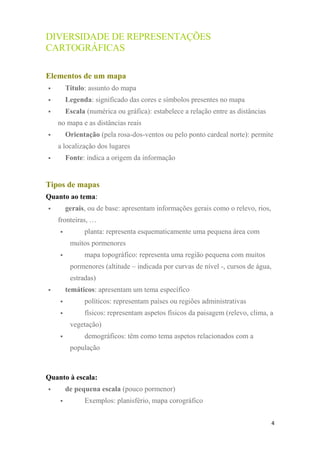 DIVERSIDADE DE REPRESENTAÇÕES
CARTOGRÁFICAS
Elementos de um mapa
 Título: assunto do mapa
 Legenda: significado das cores e símbolos presentes no mapa
 Escala (numérica ou gráfica): estabelece a relação entre as distâncias
no mapa e as distâncias reais
 Orientação (pela rosa-dos-ventos ou pelo ponto cardeal norte): permite
a localização dos lugares
 Fonte: indica a origem da informação
Tipos de mapas
Quanto ao tema:
 gerais, ou de base: apresentam informações gerais como o relevo, rios,
fronteiras, …
 planta: representa esquematicamente uma pequena área com
muitos pormenores
 mapa topográfico: representa uma região pequena com muitos
pormenores (altitude – indicada por curvas de nível -, cursos de água,
estradas)
 temáticos: apresentam um tema específico
 políticos: representam países ou regiões administrativas
 físicos: representam aspetos físicos da paisagem (relevo, clima, a
vegetação)
 demográficos: têm como tema aspetos relacionados com a
população
Quanto à escala:
 de pequena escala (pouco pormenor)
 Exemplos: planisfério, mapa corográfico
4
 