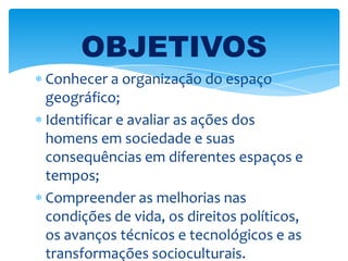 Conhecer a organização do espaço
geográfico;
Identificar e avaliar as ações dos
homens em sociedade e suas
consequências em diferentes espaços e
tempos;
Compreender as melhorias nas
condições de vida, os direitos políticos,
os avanços técnicos e tecnológicos e as
transformações socioculturais.
OBJETIVOS
 