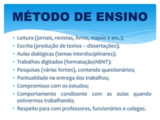 Leitura (jornais, revistas, livros, mapas e etc.);
Escrita (produção de textos – dissertações);
Aulas dialógicas (temas interdisciplinares);
Trabalhos digitados (formatação/ABNT);
Pesquisas (várias fontes), contendo questionários;
Pontualidade na entrega dos trabalhos;
Compromisso com os estudos;
Comportamento condizente com as aulas quando
estivermos trabalhando;
Respeito para com professores, funcionários e colegas.
MÉTODO DE ENSINO
 