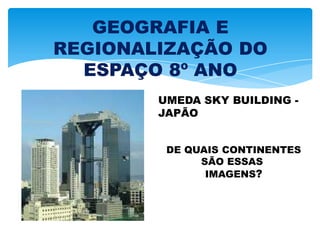 GEOGRAFIA E
REGIONALIZAÇÃO DO
ESPAÇO 8º ANO
UMEDA SKY BUILDING -
JAPÃO
DE QUAIS CONTINENTES
SÃO ESSAS
IMAGENS?
 