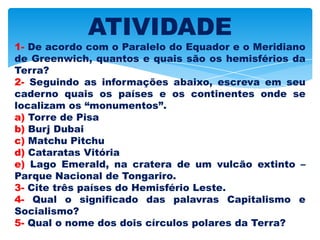 ATIVIDADE
1- De acordo com o Paralelo do Equador e o Meridiano
de Greenwich, quantos e quais são os hemisférios da
Terra?
2- Seguindo as informações abaixo, escreva em seu
caderno quais os países e os continentes onde se
localizam os “monumentos”.
a) Torre de Pisa
b) Burj Dubai
c) Matchu Pitchu
d) Cataratas Vitória
e) Lago Emerald, na cratera de um vulcão extinto –
Parque Nacional de Tongariro.
3- Cite três países do Hemisfério Leste.
4- Qual o significado das palavras Capitalismo e
Socialismo?
5- Qual o nome dos dois círculos polares da Terra?
 