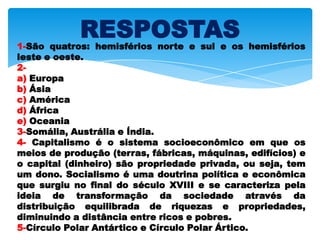 RESPOSTAS1-São quatros: hemisférios norte e sul e os hemisférios
leste e oeste.
2-
a) Europa
b) Ásia
c) América
d) África
e) Oceania
3-Somália, Austrália e Índia.
4- Capitalismo é o sistema socioeconômico em que os
meios de produção (terras, fábricas, máquinas, edifícios) e
o capital (dinheiro) são propriedade privada, ou seja, tem
um dono. Socialismo é uma doutrina política e econômica
que surgiu no final do século XVIII e se caracteriza pela
ideia de transformação da sociedade através da
distribuição equilibrada de riquezas e propriedades,
diminuindo a distância entre ricos e pobres.
5-Círculo Polar Antártico e Círculo Polar Ártico.
 