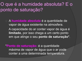 O que é a humidade absoluta? E o 
ponto de saturação? 
A humidade absoluta é a quantidade de 
vapor de água existente na atmosfera. 
A capacidade do ar conter vapor de água é 
limitado, por isso chega a um certo ponto 
em que atinge o seu ponto de saturação*. 
*Ponto de saturação- é a quantidade 
máxima de vapor de água que o ar pode 
conter a uma determinada temperatura. 
 