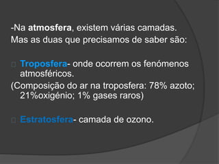 -Na atmosfera, existem várias camadas. 
Mas as duas que precisamos de saber são: 
Troposfera- onde ocorrem os fenómenos 
atmosféricos. 
(Composição do ar na troposfera: 78% azoto; 
21%oxigénio; 1% gases raros) 
Estratosfera- camada de ozono. 
 