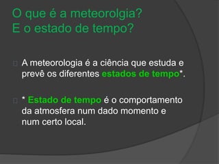 O que é a meteorolgia? 
E o estado de tempo? 
A meteorologia é a ciência que estuda e 
prevê os diferentes estados de tempo*. 
* Estado de tempo é o comportamento 
da atmosfera num dado momento e 
num certo local. 
 